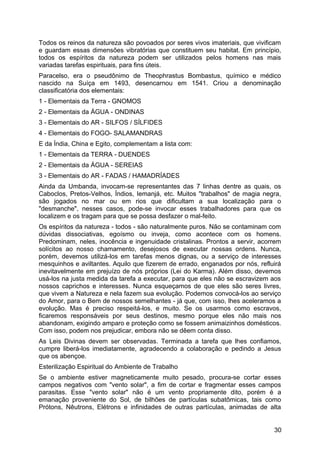 Todos os reinos da natureza são povoados por seres vivos imateriais, que vivificam
e guardam essas dimensões vibratórias que constituem seu habitat. Em princípio,
todos os espíritos da natureza podem ser utilizados pelos homens nas mais
variadas tarefas espirituais, para fins úteis.
Paracelso, era o pseudônimo de Theophrastus Bombastus, químico e médico
nascido na Suíça em 1493, desencarnou em 1541. Criou a denominação
classificatória dos elementais:
1 - Elementais da Terra - GNOMOS
2 - Elementais da ÁGUA - ONDINAS
3 - Elementais do AR - SILFOS / SÍLFIDES
4 - Elementais do FOGO- SALAMANDRAS
E da Índia, China e Egito, complementam a lista com:
1 - Elementais da TERRA - DUENDES
2 - Elementais da ÁGUA - SEREIAS
3 - Elementais do AR - FADAS / HAMADRÍADES
Ainda da Umbanda, invocam-se representantes das 7 linhas dentre as quais, os
Caboclos, Pretos-Velhos, Índios, Iemanjá, etc. Muitos "trabalhos" de magia negra,
são jogados no mar ou em rios que dificultam a sua localização para o
"desmanche", nesses casos, pode-se invocar esses trabalhadores para que os
localizem e os tragam para que se possa desfazer o mal-feito.
Os espíritos da natureza - todos - são naturalmente puros. Não se contaminam com
dúvidas dissociativas, egoísmo ou inveja, como acontece com os homens.
Predominam, neles, inocência e ingenuidade cristalinas. Prontos a servir, acorrem
solícitos ao nosso chamamento, desejosos de executar nossas ordens. Nunca,
porém, devemos utilizá-los em tarefas menos dignas, ou a serviço de interesses
mesquinhos e aviltantes. Aquilo que fizerem de errado, enganados por nós, refluirá
inevitavelmente em prejuízo de nós próprios (Lei do Karma). Além disso, devemos
usá-los na justa medida da tarefa a executar, para que eles não se escravizem aos
nossos caprichos e interesses. Nunca esqueçamos de que eles são seres livres,
que vivem a Natureza e nela fazem sua evolução. Podemos convocá-los ao serviço
do Amor, para o Bem de nossos semelhantes - já que, com isso, lhes aceleramos a
evolução. Mas é preciso respeitá-los, e muito. Se os usarmos como escravos,
ficaremos responsáveis por seus destinos, mesmo porque eles não mais nos
abandonam, exigindo amparo e proteção como se fossem animaizinhos domésticos.
Com isso, podem nos prejudicar, embora não se dêem conta disso.
As Leis Divinas devem ser observadas. Terminada a tarefa que lhes confiamos,
cumpre liberá-los imediatamente, agradecendo a colaboração e pedindo a Jesus
que os abençoe.
Esterilização Espiritual do Ambiente de Trabalho
Se o ambiente estiver magneticamente muito pesado, procura-se cortar esses
campos negativos com "vento solar", a fim de cortar e fragmentar esses campos
parasitas. Esse "vento solar" não é um vento propriamente dito, porém é a
emanação proveniente do Sol, de bilhões de partículas subatômicas, tais como
Prótons, Nêutrons, Elétrons e infinidades de outras partículas, animadas de alta
30
 
