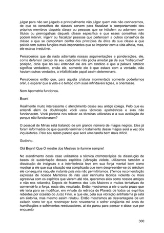 julgar para não ser julgado e principalmente não julgar quem nós não conhecemos,
de que os conselhos de classes servem para fiscalizar o comportamento dos
próprios membros daquela classe ou pessoas que se intitulem ou adornem com
títulos ou prerrogativas daquela classe específica e que esses conselhos não
podem intervir, ingerir ou fiscalizar pessoas que pertencem a outros conselhos de
classe e que se comportam dentro dos princípios de ética da sua classe e que
polícia tem outras funções mais importantes que se importar com a vida alheia, mas,
ele estava irredutível.
Percebemos que de nada adiantaria nossas argumentações e ponderações, ele,
como defensor zeloso de seu catecismo não podia arredar pé de sua "indiscutível"
posição, dizia que no seu entender ele era um católico e que a palavra católico
significa verdadeiro, então ele, somente ele é que estava com a verdade, não
haviam outras verdades, a infalibilidade papal assim determinava.
Percebemos então que, para aquela criatura atormentada somente poderíamos
orar, e esperar que a vida e o tempo com suas infindáveis lições, o orientasse.
Nem Apometria funcionou.
Boani
Realmente muito interessante o atendimento desse seu antigo colega. Pelo que eu
entendi além da doutrinação você usou técnicas apométricas e elas não
funcionaram. Você poderia nos relatar as técnicas utilizadas e a sua avaliação de
porque não funcionaram?
O pessoal de Minas está tratando de um grande número de magos negros. Eles já
foram informados de que quando terminar o tratamento desse magos será a vez dos
inquisidores. Pelo seu relato parece que será uma tarefa bem mais difícil.
Godinho.
Olá Boani! Que O mestre dos Mestres te ilumine sempre!
No atendimento deste caso utilizamos a técnica cromoterápica de dissolução de
bases de sustentação desses espíritos (vibração violeta, utilizamos também a
dissolução de insígnias e a interferência leve em sua força mental bem como
mostrar a ele que sua situação era complicada que nem despreender-se do médium
ele conseguiria naquele instante pois nós não permitiríamos. (Temos recomendação
expressa de nossos Mentores de não usar nenhuma técnica violenta ou mais
agressiva com os espíritos que vierem até nós, queremos eles como nossos amigos
e não nos odiando). Depois de falarmos das Leis Maiores e muitas tentativas de
convencê-lo a força, nada deu resultado. Então mostramos a ele o curto prazo que
ele teria para se modificar, em virtude da retirada do Planeta de todos os espíritos
rebeldes por ocasião do Juízo Final, e que ele, pela sua vibração antifraterna já está
em sintonia, mas mesmo assim relutou. Então mostramos as desvantagens de um
exilado como ter que recomeçar tudo novamente e sofrer cinqüenta mil anos de
humilhações e sofrimentos reeducadores, ai ele parou para pensar e disse que por
enquanto
300
 