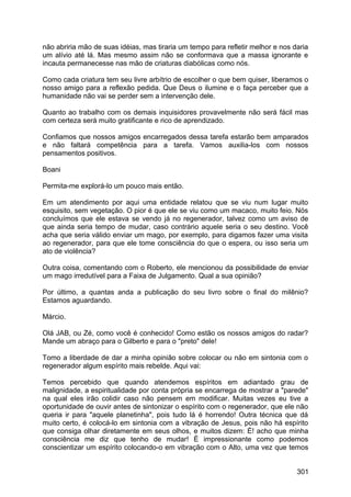 não abriria mão de suas idéias, mas tiraria um tempo para refletir melhor e nos daria
um alívio até lá. Mas mesmo assim não se conformava que a massa ignorante e
incauta permanecesse nas mão de criaturas diabólicas como nós.
Como cada criatura tem seu livre arbítrio de escolher o que bem quiser, liberamos o
nosso amigo para a reflexão pedida. Que Deus o ilumine e o faça perceber que a
humanidade não vai se perder sem a intervenção dele.
Quanto ao trabalho com os demais inquisidores provavelmente não será fácil mas
com certeza será muito gratificante e rico de aprendizado.
Confiamos que nossos amigos encarregados dessa tarefa estarão bem amparados
e não faltará competência para a tarefa. Vamos auxilia-los com nossos
pensamentos positivos.
Boani
Permita-me explorá-lo um pouco mais então.
Em um atendimento por aqui uma entidade relatou que se viu num lugar muito
esquisito, sem vegetação. O pior é que ele se viu como um macaco, muito feio. Nós
concluímos que ele estava se vendo já no regenerador, talvez como um aviso de
que ainda seria tempo de mudar, caso contrário aquele seria o seu destino. Você
acha que seria válido enviar um mago, por exemplo, para digamos fazer uma visita
ao regenerador, para que ele tome consciência do que o espera, ou isso seria um
ato de violência?
Outra coisa, comentando com o Roberto, ele mencionou da possibilidade de enviar
um mago irredutível para a Faixa de Julgamento. Qual a sua opinião?
Por último, a quantas anda a publicação do seu livro sobre o final do milênio?
Estamos aguardando.
Márcio.
Olá JAB, ou Zé, como você é conhecido! Como estão os nossos amigos do radar?
Mande um abraço para o Gilberto e para o "preto" dele!
Tomo a liberdade de dar a minha opinião sobre colocar ou não em sintonia com o
regenerador algum espírito mais rebelde. Aqui vai:
Temos percebido que quando atendemos espíritos em adiantado grau de
malignidade, a espiritualidade por conta própria se encarrega de mostrar a "parede"
na qual eles irão colidir caso não pensem em modificar. Muitas vezes eu tive a
oportunidade de ouvir antes de sintonizar o espírito com o regenerador, que ele não
queria ir para "aquele planetinha", pois tudo lá é horrendo! Outra técnica que dá
muito certo, é colocá-lo em sintonia com a vibração de Jesus, pois não há espírito
que consiga olhar diretamente em seus olhos, e muitos dizem: É! acho que minha
consciência me diz que tenho de mudar! É impressionante como podemos
conscientizar um espírito colocando-o em vibração com o Alto, uma vez que temos
301
 