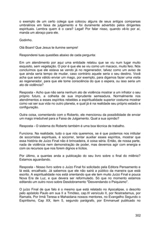 o exemplo de um certo colega que colocou alguns de seus antigos comparsas
umbralinos em faixa de julgamento e foi duramente advertido pelos dirigentes
espirituais. Lembra quem é o cara? Legal! Por falar nisso, quando vê-lo por aí,
manda um abraço para ele.
Godinho.
Olá Boani! Que Jesus te ilumine sempre!
Responderei tuas questões abaixo de cada pergunta:
Em um atendimento por aqui uma entidade relatou que se viu num lugar muito
esquisito, sem vegetação. O pior é que ele se viu como um macaco, muito feio. Nós
concluímos que ele estava se vendo já no regenerador, talvez como um aviso de
que ainda seria tempo de mudar, caso contrário aquele seria o seu destino. Você
acha que seria válido enviar um mago, por exemplo, para digamos fazer uma visita
ao regenerador, para que ele tome consciência do que o espera, ou isso seria um
ato de violência?
Resposta - Acho que não seria nenhum ato de violência mostrar a um infrator o seu
próprio futuro, a colheita de sua imprudente semeadura. Normalmente nos
atendimentos a esses espíritos rebeldes a espiritualidade superior costuma mostrar
como vai ser sua vida no outro planeta, e qual já é na realidade seu próprio estado e
configuração.
Outra coisa, comentando com o Roberto, ele mencionou da possibilidade de enviar
um mago irredutível para a Faixa de Julgamento. Qual a sua opinião?
Resposta - O sistema do Roberto também é uma boa técnica de trabalho.
Funciona. Na realidade, tudo o que nós queremos, se é que podemos nos intitular
de socorristas espirituais, é socorrer, tentar auxiliar esses espíritos, mostrar que
essa história de Juízo Final não é brincadeira, é coisa séria. Então, de nossa parte,
nada de violência nem demonstração de poder, mas devemos agir com energia e
com os recursos que nos forem dignos e lícitos.
Por último, a quantas anda a publicação do seu livro sobre o final do milênio?
Estamos aguardando.
Resposta - Nosso livro sobre o Juízo Final foi solicitado pela Editora Pensamento e
lá está, encalhado. Já sabemos que ele não sairá a público da maneira que está
escrito. A espiritualidade nos está orientando que ele tem muito Juízo Final e pouca
Nova Era de Luz, e que devera ser reformulado. Só que no momento estamos
editando um outro novo sobre Desdobramento "Desvendando o Psiquismo".
O juízo Final de que falo é o mesmo que está relatado no Apocalipse, o descrito
pelo apóstolo Paulo em sua II a Timóteo, cap.III versículo II, por Nostradamus, por
Ramatis, Por Irmã Teresa e Mahaidana nossos mentores, no Evangelho Segundo o
Espiritismo, Cap XX, item 5, segundo parágrafo, por Emmanuel publicado no
302
 