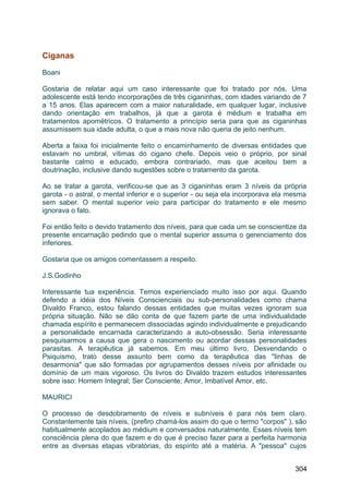 Ciganas
Boani
Gostaria de relatar aqui um caso interessante que foi tratado por nós. Uma
adolescente está tendo incorporações de três ciganinhas, com idades variando de 7
a 15 anos. Elas aparecem com a maior naturalidade, em qualquer lugar, inclusive
dando orientação em trabalhos, já que a garota é médium e trabalha em
tratamentos apométricos. O tratamento a princípio seria para que as ciganinhas
assumissem sua idade adulta, o que a mais nova não queria de jeito nenhum.
Aberta a faixa foi inicialmente feito o encaminhamento de diversas entidades que
estavam no umbral, vítimas do cigano chefe. Depois veio o próprio, por sinal
bastante calmo e educado, embora contrariado, mas que aceitou bem a
doutrinação, inclusive dando sugestões sobre o tratamento da garota.
Ao se tratar a garota, verificou-se que as 3 ciganinhas eram 3 níveis da própria
garota - o astral, o mental inferior e o superior - ou seja ela incorporava ela mesma
sem saber. O mental superior veio para participar do tratamento e ele mesmo
ignorava o fato.
Foi então feito o devido tratamento dos níveis, para que cada um se conscientize da
presente encarnação pedindo que o mental superior assuma o gerenciamento dos
inferiores.
Gostaria que os amigos comentassem a respeito.
J.S.Godinho
Interessante tua experiência. Temos experienciado muito isso por aqui. Quando
defendo a idéia dos Níveis Conscienciais ou sub-personalidades como chama
Divaldo Franco, estou falando dessas entidades que muitas vezes ignoram sua
própria situação. Não se dão conta de que fazem parte de uma individualidade
chamada espírito e permanecem dissociadas agindo individualmente e prejudicando
a personalidade encarnada caracterizando a auto-obsessão. Seria interessante
pesquisarmos a causa que gera o nascimento ou acordar dessas personalidades
parasitas. A terapêutica já sabemos. Em meu último livro, Desvendando o
Psiquismo, trato desse assunto bem como da terapêutica das "linhas de
desarmonia" que são formadas por agrupamentos desses níveis por afinidade ou
domínio de um mais vigoroso. Os livros do Divaldo trazem estudos interessantes
sobre isso: Homem Integral; Ser Consciente; Amor, Imbatível Amor, etc.
MAURICI
O processo de desdobramento de níveis e subníveis é para nós bem claro.
Constantemente tais níveis, (prefiro chamá-los assim do que o termo "corpos" ), são
habitualmente acoplados ao médium e conversados naturalmente. Esses níveis tem
consciência plena do que fazem e do que é preciso fazer para a perfeita harmonia
entre as diversas etapas vibratórias, do espírito até a matéria. A "pessoa" cujos
304
 