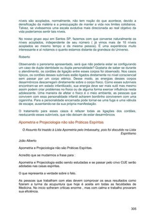 níveis são acoplados, normalmente, não tem noção do que acontece, devido a
densificação da matéria e a preocupação de manter a vida nos limites cotidianos.
Talvez, se vivêssemos uma escala evolutiva mais direcionada ao real objetivo da
vida poderíamos sentir tais níveis.
No nosso grupo aqui em Santos SP, fazemos com que converse naturalmente os
níveis acoplados, independente de seu número ( já vimos mais de 10 níveis
acoplados ao mesmo tempo e da mesma pessoa). É uma experiência muito
interessante e aí notamos o quanto estamos distante da grandeza do Universo.
Roberto
Observando o panorama apresentado, será que não poderia estar se configurando
um caso de dupla identidade ou dupla personalidade? Gostaria de saber se durante
o atendimento, os cordões de ligação entre esses corpos foi observado. Nos casos
típicos, os cordões desses subníveis estão ligados diretamente no nível consciencial
sem passar por um corpo etérico. Desse modo, as energias desses corpos
desarmônicos descarregam diretamente sobre o corpo físico. Como esses subníveis
encontram-se em estado infantilizado, sua energia deve ser mais sutil mas mesmo
assim podem criar problemas no físico ou de alguma forma exercer influência nesta
adolescente. Uma maneira de afetar o físico é o meio ambiente, as pessoas que
convivem com essa personalidade infantil acharem bonitinho conviverem com uma
ciganinha. Para a personalidade encarnada pode tornar-se uma fuga e uma válvula
de escape, ausentando-se da sua própria manifestação.
O tratamento para esses casos é refazer todas as ligações dos cordões,
reeducando esses subníveis, que não deixam de estar desarmônicos
Apometria e Projeciologia não são Práticas Espíritas
O Assunto foi trazido à Lista Apometria pelo Imbassahy, pois foi discutido na Lista
Espiritismo
João Alberto
Apometria e Projeciologia não são Práticas Espíritas.
Acredito que se mudarmos a frase para :
Apometria e Projeciologia estão sendo estudadas e se passar pelo crivo CUE serão
adotadas nas casas espíritas.
O que representa a verdade sobre o fato.
As pessoas que trabalham com elas devem comprovar os seus resultados como
fizeram a turma da acupuntura que hoje é aceita em todas as faculdades de
Medicina. No inicio sofreram criticas enorme , mas com calma e trabalho provaram
sua eficiência.
305
 