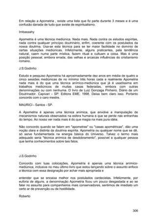Em relação a Apometria , existe uma lista que fiz parte durante 3 meses e é uma
confusão danada de tudo que existe de espiritualismo.
Imbassahy
Apometria é uma técnica mediúnica. Nada mais. Nada contra os estudos espíritas,
nada contra qualquer princípio doutrinário, enfim, coerente com os postulados da
nossa doutrina. Usa-se esta técnica para se ter maior facilidade no domínio de
certas situações mediúnicas. Infelizmente, alguns praticantes, pela tendência
natural, caem numa parte mística, fazem ritual e cultuam a coisa. Mas é uma
posição pessoal, embora errada, das velhas e arcaicas influências do cristianismo
romano.
J.S.Godinho
Estudo e pesquiso Apometria há aproximadamente dez anos em média de quatro a
cinco sessões mediúnicas de no mínimo três horas cada e realmente Apometria
nada mais é do que uma técnica anímico-mediúnica que já é usadíssima em
trabalhos mediúnicos de muitas casas federadas, embora com outras
denominações ou com nenhuma. O livro de Luiz Gonzaga Pinheiro. Diário de um
Doutrinador. Capivari - SP: Editora EME, 1998. Deixa bem claro isso. Portanto
concordo com o caro mestre.
MAURICI - Santos - SP.
A Apometria é apenas uma técnica anímica, que envolve a manipulação de
mecanismos naturais observados na esfera humana e que se perde nas entranhas
do tempo. Ao nosso ver nada mais é do que magia na mais pura idéia.
Não concordo quando se falam em "apometras" ou "casas apométricas", dão uma
noção clara e distinta da doutrina espírita. Apometria ou qualquer nome que se dê,
só serve fundamentada na energia básica do Universo. Talvez o termo mais
adequado seria "técnica anímica de desdobramento", possível a qualquer pessoa
que tenha conhecimentos sobre tais fatos.
J.S.Godinho
Concordo com tuas colocações, Apometria é apenas uma técnica anímico-
mediúnica, inclusive no meu último livro que estou lançando sobre o assunto enfoco
a técnica com essa designação por achar mais apropriada e
entender que se encaixa melhor nos postulados cardecistas. Infelizmente, por
euforia de alguns, a denominação Apometria ficou um pouco desgastada e ao se
falar no assunto para companheiros mais conservadores, sentimos de imediato um
certo ar de prevenção ou de hostilidade.
Roberto
306
 