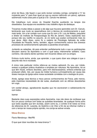 amor de Deus, não façam o que certo revisor cometeu comigo, corrigindo o "c" do
incipiente para "s" para ficar igual ao que eu escrevi definindo um parvo), aplicava
sobremodo muita coisa para a qual já o Dr. Canuto me alertara.
Ele trabalhava num anexo do Hospital Espírita auxiliando na terapia dos
obsediados. Sua equipe era excelente e seu trabalho digno de destaque.
Trocamos muitas idéias e passei a ele algo que houvera aprendido com Dr. Canuto,
lembrando que muito se assemelhava com a técnica do condicionamento a qual,
mais tarde, vim a ter contato num curso que fiz com o Dr. Luiz de Mattos, psiquiatra
e diretor do Instituto de Parapsicologia do Rio de Janeiro. Estou explicando isso
porque não sou neófito no assunto. Já vivi tanto que acabei conhecendo mais do
que devia. Além disso, como fiz a cadeira de Psicologia Aplicada da então
Faculdade de Filosofia, tenho, também, algum conhecimento acerca dos diversos
processos de condicionamento aplicados a pacientes encarnados.
Juntando as estações, dá para entender perfeitamente tudo o que os participantes
discutem acerca da Apometria e com a qual estou inteiramente solidário. Caso
contrário, não estaria dando opiniões nem trocando idéias com os amigos.
Embora muito tenha, ainda, que aprender, o que quero dizer aos colegas é que o
assunto não me é novidade.
A única nota particular minha refere-se ao modus aplicandi. Eu sou, por índole,
avesso a qualquer prática ritualística e simplista por natureza. Na Apometria, há os
que têm rituais, embora discretos, para mim desnecessários, embora entenda que
produzam efeito. Isto, por causa da índole humana e principalmente por causa das
doses maciças da Igreja sobre nossa sociedade correlatas com a teologia do povo.
Ainda, agrego essa técnica a meus parcos conhecimentos de Física, pelo menos,
pela imperiosa necessidade de dar aulas, atualizado com as últimas descobertas
em voga.
Um cordial abraço, agradecendo àqueles que me escreveram e solidarizando-me
com todos.
Isamar
Bastante clara suas exposições sobre Apometria, mas não deixo de confessar que
fico um pouco confusa com todas as questões levantadas, de qualquer forma acho
que todos aqueles que tem duvidas, assim como eu, o correto é ler todos os livros
de referencia do Dr. Lacerda, do Godinho e do Vitor a fim de se informar melhor e
com o tempo ter nossa própria opinião, me corrija se estiver errada.
Mesa Branca
Flavio Mendonça - Mei/PB
O que quer dizer reuniões de mesa branca ?
308
 