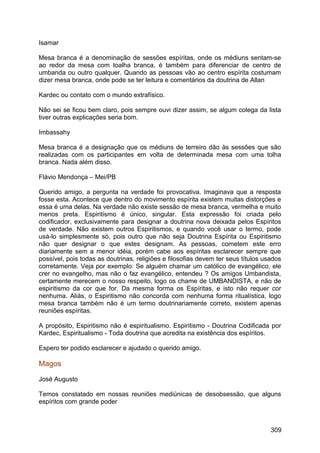 Isamar
Mesa branca é a denominação de sessões espíritas, onde os médiuns sentam-se
ao redor da mesa com toalha branca, é também para diferenciar de centro de
umbanda ou outro qualquer. Quando as pessoas vão ao centro espírita costumam
dizer mesa branca, onde pode se ter leitura e comentários da doutrina de Allan
Kardec ou contato com o mundo extrafísico.
Não sei se ficou bem claro, pois sempre ouvi dizer assim, se algum colega da lista
tiver outras explicações seria bom.
Imbassahy
Mesa branca é a designação que os médiuns de terreiro dão às sessões que são
realizadas com os participantes em volta de determinada mesa com uma tolha
branca. Nada além disso.
Flávio Mendonça – Mei/PB
Querido amigo, a pergunta na verdade foi provocativa. Imaginava que a resposta
fosse esta. Acontece que dentro do movimento espírita existem muitas distorções e
essa é uma delas. Na verdade não existe sessão de mesa branca, vermelha e muito
menos preta. Espiritismo é único, singular. Esta expressão foi criada pelo
codificador, exclusivamente para designar a doutrina nova deixada pelos Espíritos
de verdade. Não existem outros Espiritismos, e quando você usar o termo, pode
usá-lo simplesmente só, pois outro que não seja Doutrina Espírita ou Espiritismo
não quer designar o que estes designam. As pessoas, cometem este erro
diariamente sem a menor idéia, porém cabe aos espíritas esclarecer sempre que
possível, pois todas as doutrinas, religiões e filosofias devem ter seus títulos usados
corretamente. Veja por exemplo: Se alguém chamar um católico de evangélico, ele
crer no evangelho, mas não o faz evangélico, entendeu ? Os amigos Umbandista,
certamente merecem o nosso respeito, logo os chame de UMBANDISTA, e não de
espiritismo da cor que for. Da mesma forma os Espíritas, e isto não requer cor
nenhuma. Aliás, o Espiritismo não concorda com nenhuma forma ritualística, logo
mesa branca também não é um termo doutrinariamente correto, existem apenas
reuniões espíritas.
A propósito, Espiritismo não é espiritualismo. Espiritismo - Doutrina Codificada por
Kardec, Espiritualismo - Toda doutrina que acredita na existência dos espíritos.
Espero ter podido esclarecer e ajudado o querido amigo.
Magos
José Augusto
Temos constatado em nossas reuniões mediúnicas de desobsessão, que alguns
espíritos com grande poder
309
 