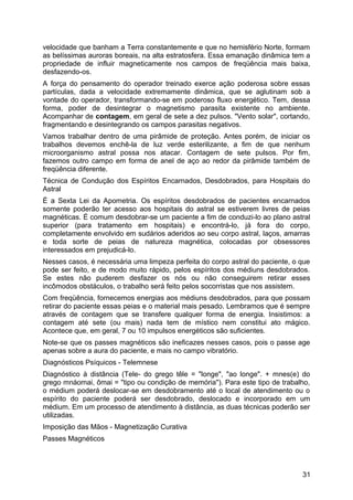 velocidade que banham a Terra constantemente e que no hemisfério Norte, formam
as belíssimas auroras boreais, na alta estratosfera. Essa emanação dinâmica tem a
propriedade de influir magneticamente nos campos de freqüência mais baixa,
desfazendo-os.
A força do pensamento do operador treinado exerce ação poderosa sobre essas
partículas, dada a velocidade extremamente dinâmica, que se aglutinam sob a
vontade do operador, transformando-se em poderoso fluxo energético. Tem, dessa
forma, poder de desintegrar o magnetismo parasita existente no ambiente.
Acompanhar de contagem, em geral de sete a dez pulsos. "Vento solar", cortando,
fragmentando e desintegrando os campos parasitas negativos.
Vamos trabalhar dentro de uma pirâmide de proteção. Antes porém, de iniciar os
trabalhos devemos enchê-la de luz verde esterilizante, a fim de que nenhum
microorganismo astral possa nos atacar. Contagem de sete pulsos. Por fim,
fazemos outro campo em forma de anel de aço ao redor da pirâmide também de
freqüência diferente.
Técnica de Condução dos Espíritos Encarnados, Desdobrados, para Hospitais do
Astral
É a Sexta Lei da Apometria. Os espíritos desdobrados de pacientes encarnados
somente poderão ter acesso aos hospitais do astral se estiverem livres de peias
magnéticas. É comum desdobrar-se um paciente a fim de conduzi-lo ao plano astral
superior (para tratamento em hospitais) e encontrá-lo, já fora do corpo,
completamente envolvido em sudários aderidos ao seu corpo astral, laços, amarras
e toda sorte de peias de natureza magnética, colocadas por obsessores
interessados em prejudicá-lo.
Nesses casos, é necessária uma limpeza perfeita do corpo astral do paciente, o que
pode ser feito, e de modo muito rápido, pelos espíritos dos médiuns desdobrados.
Se estes não puderem desfazer os nós ou não conseguirem retirar esses
incômodos obstáculos, o trabalho será feito pelos socorristas que nos assistem.
Com freqüência, fornecemos energias aos médiuns desdobrados, para que possam
retirar do paciente essas peias e o material mais pesado. Lembramos que é sempre
através de contagem que se transfere qualquer forma de energia. Insistimos: a
contagem até sete (ou mais) nada tem de místico nem constitui ato mágico.
Acontece que, em geral, 7 ou 10 impulsos energéticos são suficientes.
Note-se que os passes magnéticos são ineficazes nesses casos, pois o passe age
apenas sobre a aura do paciente, e mais no campo vibratório.
Diagnósticos Psíquicos - Telemnese
Diagnóstico à distância (Tele- do grego têle = "longe", "ao longe". + mnes(e) do
grego mnáomai, ômai = "tipo ou condição de memória"). Para este tipo de trabalho,
o médium poderá deslocar-se em desdobramento até o local de atendimento ou o
espírito do paciente poderá ser desdobrado, deslocado e incorporado em um
médium. Em um processo de atendimento à distância, as duas técnicas poderão ser
utilizadas.
Imposição das Mãos - Magnetização Curativa
Passes Magnéticos
31
 
