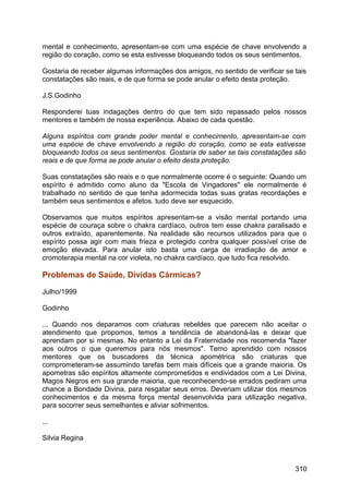 mental e conhecimento, apresentam-se com uma espécie de chave envolvendo a
região do coração, como se esta estivesse bloqueando todos os seus sentimentos.
Gostaria de receber algumas informações dos amigos, no sentido de verificar se tais
constatações são reais, e de que forma se pode anular o efeito desta proteção.
J.S.Godinho
Responderei tuas indagações dentro do que tem sido repassado pelos nossos
mentores e também de nossa experiência. Abaixo de cada questão.
Alguns espíritos com grande poder mental e conhecimento, apresentam-se com
uma espécie de chave envolvendo a região do coração, como se esta estivesse
bloqueando todos os seus sentimentos. Gostaria de saber se tais constatações são
reais e de que forma se pode anular o efeito desta proteção.
Suas constatações são reais e o que normalmente ocorre é o seguinte: Quando um
espírito é admitido como aluno da "Escola de Vingadores" ele normalmente é
trabalhado no sentido de que tenha adormecida todas suas gratas recordações e
também seus sentimentos e afetos. tudo deve ser esquecido.
Observamos que muitos espíritos apresentam-se a visão mental portando uma
espécie de couraça sobre o chakra cardíaco, outros tem esse chakra paralisado e
outros extraído, aparentemente. Na realidade são recursos utilizados para que o
espírito possa agir com mais frieza e protegido contra qualquer possível crise de
emoção elevada. Para anular isto basta uma carga de irradiação de amor e
cromoterapia mental na cor violeta, no chakra cardíaco, que tudo fica resolvido.
Problemas de Saúde, Dívidas Cármicas?
Julho/1999
Godinho
... Quando nos deparamos com criaturas rebeldes que parecem não aceitar o
atendimento que propomos, temos a tendência de abandoná-las e deixar que
aprendam por si mesmas. No entanto a Lei da Fraternidade nos recomenda "fazer
aos outros o que queremos para nós mesmos". Temo aprendido com nossos
mentores que os buscadores da técnica apométrica são criaturas que
comprometeram-se assumindo tarefas bem mais difíceis que a grande maioria. Os
apometras são espíritos altamente comprometidos e endividados com a Lei Divina,
Magos Negros em sua grande maioria, que reconhecendo-se errados pediram uma
chance a Bondade Divina, para resgatar seus erros. Deveriam utilizar dos mesmos
conhecimentos e da mesma força mental desenvolvida para utilização negativa,
para socorrer seus semelhantes e aliviar sofrimentos.
...
Silvia Regina
310
 