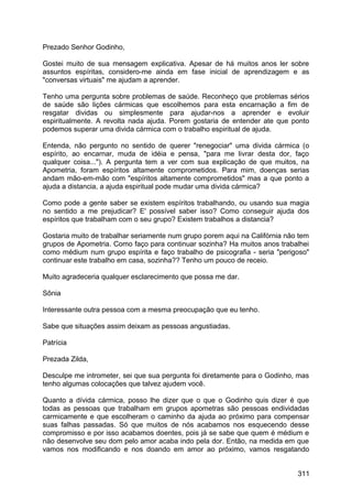 Prezado Senhor Godinho,
Gostei muito de sua mensagem explicativa. Apesar de há muitos anos ler sobre
assuntos espíritas, considero-me ainda em fase inicial de aprendizagem e as
"conversas virtuais" me ajudam a aprender.
Tenho uma pergunta sobre problemas de saúde. Reconheço que problemas sérios
de saúde são lições cármicas que escolhemos para esta encarnação a fim de
resgatar dividas ou simplesmente para ajudar-nos a aprender e evoluir
espiritualmente. A revolta nada ajuda. Porem gostaria de entender ate que ponto
podemos superar uma divida cármica com o trabalho espiritual de ajuda.
Entenda, não pergunto no sentido de querer "renegociar" uma divida cármica (o
espírito, ao encarnar, muda de idéia e pensa, "para me livrar desta dor, faço
qualquer coisa..."). A pergunta tem a ver com sua explicação de que muitos, na
Apometria, foram espíritos altamente comprometidos. Para mim, doenças serias
andam mão-em-mão com "espíritos altamente comprometidos" mas a que ponto a
ajuda a distancia, a ajuda espiritual pode mudar uma divida cármica?
Como pode a gente saber se existem espíritos trabalhando, ou usando sua magia
no sentido a me prejudicar? E' possível saber isso? Como conseguir ajuda dos
espíritos que trabalham com o seu grupo? Existem trabalhos a distancia?
Gostaria muito de trabalhar seriamente num grupo porem aqui na Califórnia não tem
grupos de Apometria. Como faço para continuar sozinha? Ha muitos anos trabalhei
como médium num grupo espírita e faço trabalho de psicografia - seria "perigoso"
continuar este trabalho em casa, sozinha?? Tenho um pouco de receio.
Muito agradeceria qualquer esclarecimento que possa me dar.
Sônia
Interessante outra pessoa com a mesma preocupação que eu tenho.
Sabe que situações assim deixam as pessoas angustiadas.
Patrícia
Prezada Zilda,
Desculpe me intrometer, sei que sua pergunta foi diretamente para o Godinho, mas
tenho algumas colocações que talvez ajudem você.
Quanto a dívida cármica, posso lhe dizer que o que o Godinho quis dizer é que
todas as pessoas que trabalham em grupos apometras são pessoas endividadas
carmicamente e que escolheram o caminho da ajuda ao próximo para compensar
suas falhas passadas. Só que muitos de nós acabamos nos esquecendo desse
compromisso e por isso acabamos doentes, pois já se sabe que quem é médium e
não desenvolve seu dom pelo amor acaba indo pela dor. Então, na medida em que
vamos nos modificando e nos doando em amor ao próximo, vamos resgatando
311
 