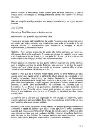nossas dívidas e melhorando nosso carma, pois estamos cumprindo a nossa
missão nessa encarnação e, conseqüentemente vamos nos curando de nossas
doenças.
Não sei se ajudei em alguma coisa, mas espero ter esclarecido um pouco as suas
dúvidas.
José Godinho
Cara amiga Silvia! Que Jesus te ilumine sempre!
Responderei tuas questões logo abaixo de cada.
Tenho uma pergunta sobre problemas de saúde. Reconheço que problemas sérios
de saúde são lições cármicas que escolhemos para esta encarnação a fim de
resgatar dividas ou simplesmente para ajudar-nos a aprender e evoluir
espiritualmente. A revolta nada ajuda.
Godinho - Nem sempre problemas de saúde são lições cármicas, as vezes são
dificuldades facilmente resolvíveis. O resgate de dívidas do passado ocorre muito
mais freqüentemente por trabalho do que pela dor. A dor nos leva a busca do
entendimento mas não paga a conta com nosso semelhante.
Porem gostaria de entender ate que ponto podemos superar uma divida cármica
com o trabalho espiritual de ajuda. Entenda, não pergunto no sentido de querer
"renegociar" uma divida cármica (o espírito, ao encarnar, muda de idéia e pensa,
"para me livrar desta dor, faço qualquer coisa...").
Godinho - Pelo que sei a melhor e maior moeda divina é o amor fraternal, ou seja
aquele amor que busca aliviar o sofrimento alheio através da orientação e do
trabalho construtivo, regenerativo. Na terapia Regressiva e na Doutrinação
apométrica renegociamos o tempo todo, doutrinar é renegociar, trocar o duvidoso
pelo certo o mal pelo bem, a ação negativa pelo trabalho positivo, deixar de ser o
sofredor, a vítima, para transformar-se no socorrista. Na natureza tudo se
transforma. A Lei Divina é de permanente reconstrução sempre evoluindo ou
buscando a Luz. Portanto vamos mudar esse conceito de carma (sofrimento).
Carma é só o saldo dos erros ou acertos. Expiação ou trabalho é escolha, provas
são escolhas.
A pergunta tem a ver com sua explicação de que muitos, na Apometria, foram
espíritos altamente comprometidos. Para mim, doenças serias andam mão-em-mão
com "espíritos altamente comprometidos".
Godinho - Sem dúvida os grandes manipuladores de energia que hoje trabalham na
Apometria e todos os demais que estão sendo convidados forma exatamente
aqueles que no passado manipularam energia de forma negativa, juntamente com
seus comparsas. Mas que hoje mudaram de idéia, trocaram a bandeira das trevas
pela bandeira da Luz Crística. As doenças existem para serem curadas, e suas
causas descobertas. Não para serem aceitas como carmas incuráveis.
312
 