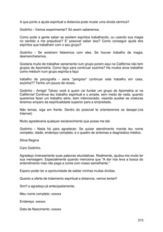 A que ponto a ajuda espiritual a distancia pode mudar uma divida cármica?
Godinho - Vamos experimentar? Só assim saberemos.
Como pode a gente saber se existem espíritos trabalhando, ou usando sua magia
no sentido a me prejudicar? E' possível saber isso? Como conseguir ajuda dos
espíritos que trabalham com o seu grupo?
Godinho - Se existirem falaremos com eles. Se houver trabalho de magia,
desmancharemos.
Gostaria muito de trabalhar seriamente num grupo porem aqui na Califórnia não tem
grupos de Apometria. Como faço para continuar sozinha? Ha muitos anos trabalhei
como médium num grupo espírita e faço
trabalho de psicografia - seria "perigoso" continuar este trabalho em casa,
sozinha?? Tenho um pouco de receio.
Godinho - Amiga! Talvez você é quem vai fundar um grupo de Apometria aí na
Califórnia! Continue teu trabalho espiritual e o amplie, sem medo de nada. quando
queremos fazer um trabalho sério, bem intencionado, visando auxiliar as criaturas
teremos amparo da espiritualidade superior para a empreitada.
Não temas, siga em frente. Dentro do possível te orientaremos se desejar.(via
Internet)
Muito agradeceria qualquer esclarecimento que possa me dar.
Godinho - Nada há para agradecer. Se quiser atendimento mande teu nome
completo, idade, endereço completo, e o quadro de sintomas e diagnóstico médico.
Silvia Regina
Caro Godinho.
Agradeço imensamente suas palavras elucidativas. Realmente, ajudou-me muito ler
sua mensagem. Especialmente quando menciona que "A dor nos leva a busca do
entendimento mas não paga a conta com nosso semelhante."
Espero poder ter a oportunidade de saldar minhas muitas dividas.
Quanto a oferta de tratamento espiritual a distancia, vamos tentar!!
Sim!! e agradeço já antecipadamente.
Meu nome completo: xxxxxx
Endereço: xxxxxx
Data de Nascimento: xxxxxx
313
 