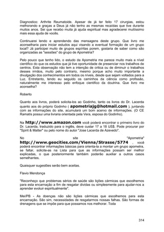 Diagnostico: Arthrite Reumatoide. Apesar de já ter feito 17 cirurgias, estou
melhorando e graças a Deus já não tenho as mesmas recaídas que tive durante
muitos anos. Sei que recebo muita já ajuda espiritual mas agradecerei muitíssimo
mais essa ajuda de vocês.
Continuarei lendo e aprendendo das mensagens deste grupo. Que livro me
aconselharia para iniciar estudos aqui visando a eventual formação de um grupo
local? Já participei muito de grupos espíritas porem, gostaria de saber como são
organizadas as "sessões" do grupo de Apometria?
Pelo pouco que tenho lido, o estudo da Apometria me parece muito mais a nível
cientifico do que os estudos que já tive oportunidade de presenciar nos trabalhos de
centros. Esta observação não tem a intenção de critica ou de diminuir o trabalhos
desses irmãos, muito pelo contrario, mesmo porque acho muito importante a
divulgação dos conhecimentos em todos os níveis, desde que sejam voltados para a
Luz. Entretanto, tendo eu seguido os caminhos da ciência como profissão,
naturalmente me interesso pelo enfoque cientifico da doutrina. Que livro me
aconselha?
Roberto
Quanto aos livros, poderá solicita-los ao Godinho, tanto os livros do Dr. Lacerda
quanto aos do próprio Godinho ( apometriajg@hotmail.com ), juntando
com as informações do site, acumulará um bom acervo de informações. (O CE
Ramatís possui uma livraria orientada pela Vera, esposa do Godinho).
Na http://www.amazon.com você poderá encontrar o primeiro livro do
Dr. Lacerda, traduzido para o inglês, deve custar 17 a 18 US$. Pode procurar por
"Spirit & Matter" ou pelo nome do autor "Jose Lacerda de Azevedo".
No site "Apometria"
http://www.geocities.com/Vienna/Strasse/5774 , você
poderá encontrar informações básicas para orienta-la a montar um grupo apometra,
se faltar, solicite-as na Lista para que as informações possam ser melhor
explicadas, o que posteriormente também poderão auxiliar a outros casos
semelhantes.
Quaisquer sugestões serão bem aceitas.
Flavio Mendonça
"Reconheço que problemas sérios de saúde são lições cármicas que escolhemos
para esta encarnação a fim de resgatar dividas ou simplesmente para ajudar-nos a
aprender evoluir espiritualmente".
Mei/PB - As doenças não são lições cármicas que escolhemos para esta
encarnação. São sim, necessidades de resgatarmos nossas falhas. São formas de
drenagens que se impõe para que possamos nos melhorar. Toda
314
 