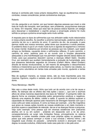doença é contraída pelo nosso próprio desequilíbrio, logo se equilibrarmos nossas
condutas, nossas consciências, jamais contrairemos doenças.
Roberto
Um dia, perguntei a um mentor, por que haviam algumas pessoas que vivem a vida
toda de modo tão tranqüilo, sem percalços, sem problemas, pouquíssimas doenças
ou dores. Em resposta, disse que esse tipo de pessoa estava fazendo um estágio
para descansar e restabelecer o espírito porque a encarnação anterior foi muito
sofrida ou porque a próxima encarnação seria muito sofrida.
A resposta para os tipos de sofrimentos que nos atribulam estão muito relacionados
à nossa própria escolha. Ao escolher a próxima reencarnação, podemos escolher o
caminho da dor ou o caminho do amor. O caminho da dor, da provação, é para
darmos vazão aos nossos remorsos, pelas dores que causamos a outras pessoas.
O problema disso é que é um modo muito burro e egoísta de esgotarmos o remorso
do nosso mental. Acabamos por envolver as pessoas que nos rodeiam, quer sejam
amigos ou familiares, causando dores e sofrimentos reflexos. O outro caminho, o
caminho do amor, pedimos para vir ao mundo com a funções plenamente
adequadas a uma manifestação que nos permitam resgatar através dessa dádiva do
Cristo, para que possamos descobrir vacinas a doenças (Albert Sabin, Osvaldo
Cruz, por exemplo) que auxiliam tremendamente a evolução da humanidade, para
que possamos desvendar segredos do Universo (Ceifem Atkins, Albert Einstein)
através de teorias revolucionárias, ou até mesmo de abnegados e desconhecidos
médicos e missionários que se embrenham pelas selvas, ou mesmo nas cidades, ou
mesmo como voluntários em tantas lutas armadas pelo mundo, ajudando a tantas
pessoas.
Mas de qualquer maneira, as nossas dores, são as mais importantes para nós
mesmos. Egoísmo, orgulho e vaidade, são os caminhos que nos levaram a tantas
dores.
Flavio Mendonça - Mei/PB
Não vejo a coisa deste modo. Acho que tudo vai de acordo com a lei de causa e
efeito. As doenças são os efeitos das más ações ( causa ) , que com o acúmulo
aflora de várias maneiras dependendo dos tipos de "débitos". O perispírito retêm de
alguma forma as energias produzidas pelos pensamentos positivos e negativos,
fazendo uma espécie de débito, crédito e saldo. E quando os débitos superam a
capacidade de retenção aparece este mecanismo de drenagem fazendo com que o
corpo sofra por estes excessos. É como se fosse por exemplo , uma fita magnética
que grava as nossas ações durante as nossas existências e em dado momento o
acúmulo supera a capacidade de retenção, dar-se aí as doenças físicas e psíquicas.
Veja outro exemplo: Uma pessoa que em diversas existências vem praticando
abortos em si ou em outrem , andando em desacordo com a lei do amor,
conseqüentemente vai surgir nela limitações físicas, principalmente no sistema
reprodutor, e outras mazelas criadas pela suas próprias ações no passado. Ao
passo que esta pessoa começar a mudar a sua conduta ( reforma íntima ) ela
resgatará suas dívidas do passado , certamente evoluirá e alcançará mais um
degrau na escala evolutiva, infelizmente neste caso pela dor e não pelo amor.
315
 