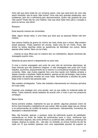 Acho até que seria chato ler um romance assim, mas que seria bom ter uma vida
assim tranqüila, isso lá seria. Não achas? Uma vida sem grandes obstáculos, sem
problemas, sem dor e sofrimento,sem aborrecimentos. Quem não gostaria de uma
vida assim? Pode não ter uma história, mas que deve fazer bem para o coração e
para os nervos, isso deve!
Rossana
Esse assunto merece ser comentado.
Aliás, algum tempo atrás, li uma frase que dizia que as pessoas felizes não tem
história.
Isso parece história da grama do vizinho ser mais verde que a nossa. Não existem
essas pessoas. Todos estamos em provas. Cada uma de um modo. Puxa, são
tantos os textos espíritas sobre as aparências de felicidade nos outros. Basta
apenas olhar melhor. Nem um rei é feliz.
... criando os seus filhos que no máximo tem um resfriadinho, depois morrendo tão
sossegado quanto viveu.
Deitando-se para dormir e despertando na outra vida.
O viver e morrer sossegado vem junto de uma vida de renúncias silenciosas, de
lutas internas que não podemos imaginar. A vida sossegada vem junto com muito
trabalho, economia, esquecimento de si mesmo e a consciência tranqüila da missão
cumprida. Aliás, vejo muitos jogando fora uma boa saúde com hábitos errados e
depois vivendo o resultado. Nada de destino, apenas as leis da biologia. Vejo muitos
padecendo de escolhas erradas em suas vidas. Normalmente a escolha da porta
larga onde a maioria das pessoas opta.
Não existem privilegiados. Todos são testados intensamente em diversos períodos
em suas vidas.
Fazendo uma analogia com uma escola, nem os que estão no maternal estão de
férias. Todos estamos sendo testados de acordo com o nível a que nos propomos
conseguir.
Maria Vitória
Numa primeira análise, realmente há que se admitir, algumas pessoas vivem de
forma mais tranqüila e satisfatória do que outras. Não se pode negar que as vítimas
e os sobreviventes do conflito de kosovo vivenciaram, intensamente, momentos de
desespero e absoluta tensão.
Mas, não focando, apenas, o excesso, tanto de sofrimento quanto de satisfação,
mantendo-se no limiar da média de sentimentos bons e ruins, verifica-se que
determinados dogmas, tais como dinheiro ou ausência dele, solidão ou presença de
amigos, doença ou saúde, etc... não são, na verdade, os únicos motivos da dor de
cada um. É que existem pessoas com uma capacidade peculiar de superar os
317
 