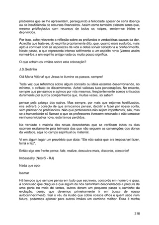 problemas que se lhe apresentam, perseguindo a felicidade apesar de certa doença
ou da insuficiência de recursos financeiros. Assim como também existem seres que,
mesmo privilegiados com recursos de todos os naipes, sentem-se tristes e
deprimidos.
Por isso, acho relevante a reflexão sobre as profundas e verdadeiras causas da dor.
Acredito que trata-se, do espírito propriamente dito, que, quanto mais evoluído, mais
apto a conviver com as asperezas da vida e delas sorver sabedoria e conhecimento.
Neste passo, o que representa intenso sofrimento a um espírito novo (vamos assim
nomeá-lo), a um espírito antigo nada ou muito pouco significa.
O que acham os irmãos sobre esta colocação?
J.S.Godinho
Olá Maria Vitória! que Jesus te ilumine os passos, sempre!
Toda vez que refletimos sobre algum conceito ou idéia estamos desenvolvendo, no
mínimo, o atributo do discernimento. Achei valiosas tuas ponderações. No entanto,
sempre que pensamos e agimos por nós mesmos, freqüentemente somos criticados
duramente por outros companheiros que, muitas vezes, só sabem
pensar pela cabeça dos outros. Mas sempre, por mais que sejamos hostilizados,
nos sobrará o consolo de que arriscamos pensar, decidir e fazer por nossa conta,
sem precisar de professores. Não que professores não sejam importantes, são, mas
se a humanidade só fizesse o que os professores tivessem ensinado e não tomasse
nenhuma iniciativa nova, estaríamos perdidos.
Na verdade a maioria das novas descobertas que se verificam todos os dias
ocorrem exatamente pela teimosia dos que não seguem as convenções dos donos
da verdade, seja no campo espiritual ou material.
Vi em algum lugar um provérbio que dizia: "Ele não sabia que era impossível fazer,
foi lá e fez".
Então siga em frente pense, fale, realize, descubra mais, discorde, concorde!
Imbassahy (Niterói - RJ)
Nada que opor.
Isamar
Há tempos que sempre penso em tudo que escreveu, concordo em numero e grau,
a conclusão que cheguei é que algum de nós caminham desorientados a procura de
uma porta no meio de tantas, outros deram um pequeno passo a caminho da
evolução, penso que devemos primeiramente ir em busca de nosso
autoconhecimento, tirar o véu da ilusão que cobre nossos olhos e quem sabe num
futuro, podermos apontar para outros irmãos um caminho melhor. Essa é minha
318
 