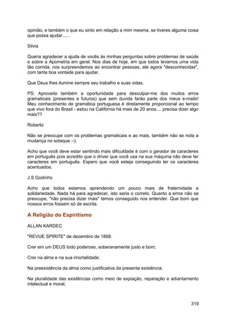 opinião, e também o que eu sinto em relação a mim mesma, se tiveres alguma coisa
que possa ajudar......
Silvia
Queria agradecer a ajuda de vocês às minhas perguntas sobre problemas de saúde
e sobre a Apometria em geral. Nos dias de hoje, em que todos levamos uma vida
tão corrida, nos surpreendemos ao encontrar pessoas, ate agora "desconhecidas",
com tanta boa vontade para ajudar.
Que Deus lhes ilumine sempre seu trabalho e suas vidas.
PS: Aproveito também a oportunidade para desculpar-me dos muitos erros
gramaticais (presentes e futuros) que sem duvida farão parte dos meus e-mails!
Meu conhecimento de gramática portuguesa é diretamente proporcional ao tempo
que vivo fora do Brasil - estou na Califórnia há mais de 20 anos.... precisa dizer algo
mais??
Roberto
Não se preocupe com os problemas gramaticais e ao mais, também não se nota a
mudança no sotaque :-).
Acho que você deve estar sentindo mais dificuldade é com o gerador de caracteres
em português pois acredito que o driver que você usa na sua máquina não deve ter
caracteres em português. Espero que você esteja conseguindo ler os caracteres
acentuados.
J.S.Godinho
Acho que todos estamos aprendendo um pouco mais de fraternidade e
solidariedade. Nada há para agradecer, isto seria o correto. Quanto a erros não se
preocupe, "não precisa dizer mais" temos conseguido nos entender. Que bom que
nossos erros fossem só de escrita.
A Religião do Espiritismo
ALLAN KARDEC
"REVUE SPIRITE" de dezembro de 1868.
Crer em um DEUS todo poderoso, soberanamente justo e bom;
Crer na alma e na sua imortalidade;
Na preexistência da alma como justificativa da presente existência;
Na pluralidade das existências como meio de expiação, reparação e adiantamento
intelectual e moral;
319
 