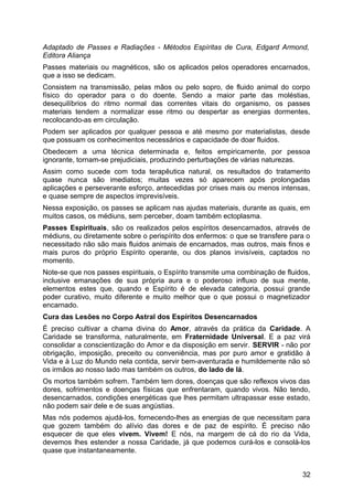 Adaptado de Passes e Radiações - Métodos Espíritas de Cura, Edgard Armond,
Editora Aliança
Passes materiais ou magnéticos, são os aplicados pelos operadores encarnados,
que a isso se dedicam.
Consistem na transmissão, pelas mãos ou pelo sopro, de fluido animal do corpo
físico do operador para o do doente. Sendo a maior parte das moléstias,
desequilíbrios do ritmo normal das correntes vitais do organismo, os passes
materiais tendem a normalizar esse ritmo ou despertar as energias dormentes,
recolocando-as em circulação.
Podem ser aplicados por qualquer pessoa e até mesmo por materialistas, desde
que possuam os conhecimentos necessários e capacidade de doar fluidos.
Obedecem a uma técnica determinada e, feitos empiricamente, por pessoa
ignorante, tornam-se prejudiciais, produzindo perturbações de várias naturezas.
Assim como sucede com toda terapêutica natural, os resultados do tratamento
quase nunca são imediatos; muitas vezes só aparecem após prolongadas
aplicações e perseverante esforço, antecedidas por crises mais ou menos intensas,
e quase sempre de aspectos imprevisíveis.
Nessa exposição, os passes se aplicam nas ajudas materiais, durante as quais, em
muitos casos, os médiuns, sem perceber, doam também ectoplasma.
Passes Espirituais, são os realizados pelos espíritos desencarnados, através de
médiuns, ou diretamente sobre o perispírito dos enfermos: o que se transfere para o
necessitado não são mais fluidos animais de encarnados, mas outros, mais finos e
mais puros do próprio Espírito operante, ou dos planos invisíveis, captados no
momento.
Note-se que nos passes espirituais, o Espírito transmite uma combinação de fluidos,
inclusive emanações de sua própria aura e o poderoso influxo de sua mente,
elementos estes que, quando e Espírito é de elevada categoria, possui grande
poder curativo, muito diferente e muito melhor que o que possui o magnetizador
encarnado.
Cura das Lesões no Corpo Astral dos Espíritos Desencarnados
É preciso cultivar a chama divina do Amor, através da prática da Caridade. A
Caridade se transforma, naturalmente, em Fraternidade Universal. E a paz virá
consolidar a conscientização do Amor e da disposição em servir. SERVIR - não por
obrigação, imposição, preceito ou conveniência, mas por puro amor e gratidão à
Vida e à Luz do Mundo nela contida, servir bem-aventurada e humildemente não só
os irmãos ao nosso lado mas também os outros, do lado de lá.
Os mortos também sofrem. Também tem dores, doenças que são reflexos vivos das
dores, sofrimentos e doenças físicas que enfrentaram, quando vivos. Não tendo,
desencarnados, condições energéticas que lhes permitam ultrapassar esse estado,
não podem sair dele e de suas angústias.
Mas nós podemos ajudá-los, fornecendo-lhes as energias de que necessitam para
que gozem também do alívio das dores e de paz de espírito. É preciso não
esquecer de que eles vivem. Vivem! E nós, na margem de cá do rio da Vida,
devemos lhes estender a nossa Caridade, já que podemos curá-los e consolá-los
quase que instantaneamente.
32
 