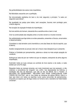 Na perfectibilidade dos seres mais imperfeitos;
Na felicidade crescente com a perfeição;
Na remuneração eqüitativa do bem e do mal, segundo o principio: "a cada um
segundo suas obras";
Na igualdade da justiça para todos, sem exceções, favores nem privilegio para
criatura alguma;
Na duração da expiação limitada da imperfeição;
No livre arbítrio do homem, deixando-lhe a escolha entre o bem o mal;
Crer na continuidade das relações entre o mundo visível e o mundo invisível;
Na solidariedade que liga todos os entes passados, presentes e futuros, encarnados
e desencarnados;
Considerar a vida terrestre como transitória e uma das fases da vida do espírito, que
é eterno;
Aceitar corajosamente as provas visto ser o futuro mais desejável que o presente;
Praticar a Caridade por pensamentos, palavras e obras na mais ampla acepção do
vocábulo;
Esforçar-se cada dia por ser melhor do que na véspera, extirpando da alma alguma
imperfeição;
Submeter todas as suas crenças ao controle do livre exame e da razão, e nada
aceitar por uma Fé cega;
Respeitar todas as crenças sinceras, por mais irracionais que nos pareçam, e não
violentar a consciência de ninguém, ver, enfim, nas descobertas da Ciência, a
revelação das leis da Natureza, que são as leis de DEUS: Eis o "Credo", A
RELIGIÃO DO ESPIRITISMO", "RELIGIÃO QUE PODE CONCILIAR-SE COM
TODOS OS CULTOS", isto é, com todas as maneiras de adorar DEUS. Este é o
laço que deve unir todos os espíritas numa santa comunhão de pensamentos,
enquanto se espera que ele ligue todos os homens sob a bandeira da fraternidade
universal".
320
 