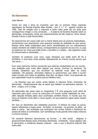 Os Elementais
João Alberto
Tendo em vista o tema do momento, que são os animais. Estou copiando
reportagem da Revista Espírita Allan Kardec , ano V, n.º 17 , agosto/ outubro de
1992, visto ter relação com a natureza e quem sabe pode ser um pista para
conseguirmos chegar a uma conclusão. .... A palavra da Doutrina Espírita sobre os
elementais, enriquecida, ainda, por esclarecimentos de três médiuns, Chico Xavier,
Divaldo Franco e João Nunes Maia...
Se observarmos em nossa volta com a mente aberta sem as amarras materialistas ,
concluiremos que alcançamos uma pequena parcela da realidade do que vemos.
Nossos olhos estão preparados para serem sensibilizados por um reduzidíssimo
estado vibratório da matéria densa, correspondente ao espectro do arco-íris, ou seja
só podemos ver cores que estão entre o vermelho e o violeta... não captamos cores
do infravermelho e ultravioleta........
Também só podemos ouvir sons, cujas vibrações que estão entre 20 Hz e
20.000Hz, é uma faixa muito estreita relativamente ao imenso mundo sonoro que
nos cerca.......
Com esse raciocínio iremos concluindo que estamos mergulhados em um mundo ,
cuja realidade está muito além daquilo que vemos, ouvimos ou sentimos. Os
mundos vibratórios que nos envolvem se estende muito além da nossa
realidade....Há pessoas, chamadas médiuns ou paranormais, que vêem e ouvem
estes mundos com todos os detalhes. Elas têm, de algum modo, uma expansão de
sua capacidade visual ou auditiva que as habilita a isso.
......há Espíritos que por serem ainda ligados à natureza foram chamados de
elementais . Esotericamente são os seres que habitam os elementos naturais : a
terra , a água, o ar e o fogo.
Os elementais são seres reais ou imaginários ? É uma pergunta muito difícil de
responder para quem nunca se preocupou em buscar outras realidades da vida ,
além daquela limitada pelos seus acanhados sentidos físicos. O mundo que nos
cerca se estende muito além e muito aquém, do que podemos captar pelos nossos
sentidos.......
Por isso os elementais são realidades possíveis. O folclore de todos os povos,
trazem referencias a esses seres . As fadas, os duendes , os gnomos, os silfos , os
elfos e outros , são entidades que participam dos contos infantis e folclóricos de
países de todos os continentes, com semelhança muito grande entre estas criaturas
e a forma humana.
Há razoável literatura descrevendo as formas , a vida social , religiosa e
governamental desses seres chamados elementais . Entretanto , nosso objetivo não
é demonstrar a existência dessas criaturas , mas o que a Doutrina Espírita fala
sobre elas.
321
 