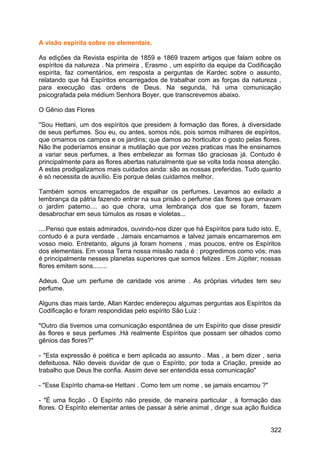 A visão espírita sobre os elementais.
As edições da Revista espírita de 1859 e 1869 trazem artigos que falam sobre os
espíritos da natureza . Na primeira , Erasmo , um espírito da equipe da Codificação
espírita, faz comentários, em resposta a perguntas de Kardec sobre o assunto,
relatando que há Espíritos encarregados de trabalhar com as forças da natureza ,
para execução das ordens de Deus. Na segunda, há uma comunicação
psicografada pela médium Senhora Boyer, que transcrevemos abaixo.
O Gênio das Flores
''Sou Hettani, um dos espíritos que presidem à formação das flores, à diversidade
de seus perfumes. Sou eu, ou antes, somos nós, pois somos milhares de espíritos,
que ornamos os campos e os jardins; que damos ao horticultor o gosto pelas flores.
Não lhe poderíamos ensinar a mutilação que por vezes praticas mas lhe ensinamos
a variar seus perfumes, a lhes embelezar as formas tão graciosas já. Contudo é
principalmente para as flores abertas naturalmente que se volta toda nossa atenção.
A estas prodigalizamos mais cuidados ainda: são as nossas preferidas. Tudo quanto
é só necessita de auxílio. Eis porque delas cuidamos melhor.
Também somos encarregados de espalhar os perfumes. Levamos ao exilado a
lembrança da pátria fazendo entrar na sua prisão o perfume das flores que ornavam
o jardim paterno.... ao que chora, uma lembrança dos que se foram, fazem
desabrochar em seus túmulos as rosas e violetas...
....Penso que estais admirados, ouvindo-nos dizer que há Espíritos para tudo isto. E,
contudo é a pura verdade , Jamais encarnamos e talvez jamais encarnaremos em
vosso meio. Entretanto, alguns já foram homens , mas poucos, entre os Espíritos
dos elementais. Em vossa Terra nossa missão nada é : progredimos como vós; mas
é principalmente nesses planetas superiores que somos felizes . Em Júpiter; nossas
flores emitem sons........
Adeus. Que um perfume de caridade vos anime . As próprias virtudes tem seu
perfume.
Alguns dias mais tarde, Allan Kardec endereçou algumas perguntas aos Espíritos da
Codificação e foram respondidas pelo espírito São Luiz :
"Outro dia tivemos uma comunicação espontânea de um Espírito que disse presidir
às flores e seus perfumes .Há realmente Espíritos que possam ser olhados como
gênios das flores?"
- "Esta expressão é poética e bem aplicada ao assunto . Mas , a bem dizer , seria
defeituosa. Não deveis duvidar de que o Espírito, por toda a Criação, preside ao
trabalho que Deus lhe confia. Assim deve ser entendida essa comunicação"
- "Esse Espírito chama-se Hettani . Como tem um nome , se jamais encarnou ?"
- "É uma ficção . O Espírito não preside, de maneira particular , à formação das
flores. O Espírito elementar antes de passar à série animal , dirige sua ação fluídica
322
 