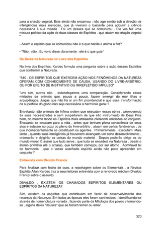 para a criação vegetal. Este ainda não encarnou : não age senão sob a direção de
inteligências mais elevadas, que já viveram o bastante para adquirir a ciência
necessária à sua missão . Foi um desses que se comunicou . Ele vos fez uma
mistura poética da ação de duas classes de Espíritos , que atuam na criação vegetal
"
- Assim o espírito que se comunicou não é o que habita e anima a flor?
- "Não , não . Eu vo-lo disse claramente : ele é o que guia '
Os Seres da Natureza no Livro dos Espíritos
No livro dos Espíritos, Kardec formula uma pergunta sobre a ação desses Espíritos
que controlam a Natureza.
"540 . OS ESPÍRITOS QUE EXERCEM AÇÃO NOS FENÔMENOS DA NATUREZA
OPERAM COM CONHECIMENTO DE CAUSA, USANDO DO LIVRE-ARBÍTRIO,
OU POR EFEITO DE INSTINTIVO OU IRREFLETIDO IMPULSO"
"uns sim, outros não . estabeleçamos uma comparação. Considerando essas
miríades de animais que, pouco a pouco, fazem emergir do mar ilhas e
arquipélagos. Julgas que não há ai um fim providencial e que essa transformação
da superfície do globo não seja necessária à harmonia geral ?
Entretanto, são animais de ínfima ordem que executam essas obras , promovendo
às suas necessidades e sem suspeitarem de que são instrumento de Deus Pois
bem, do mesmo modo os Espíritos mais atrasados oferecem utilidades ao conjunto.
Enquanto se ensaiam para a vida , antes que tenham plena consciência de seus
atos e estejam no gozo do pleno do livre-arbítrio , atuam em certos fenômenos , de
que inconscientemente se constituem os agentes . Primeiramente , executam. Mais
tarde , quando suas inteligência já houverem alcançado um certo desenvolvimento ,
ordenarão e dirigirão as coisas do mundo material . Depois poderão dirigir as do
mundo moral. É assim que tudo serve , que tudo se encadeia na Natureza , desde o
átomo primitivo até o arcanjo, que também começou por ser átomo . Admirável lei
de harmonia , que o vosso acanhado espírito ainda não pode apreender em
conjunto !"
Entrevista com Divaldo Franco
Para finalizar com fecho de ouro, a reportagem sobre os Elementais , a Revista
Espírita Allan Kardec traz a seus leitores entrevista com o renovado médium Divaldo
Franco sobre o assunto.
DIVALDO , EXISTEM OS CHAMADOS ESPÍRITOS ELEMENTARES OU
ESPÍRITOS DA NATUREZA?
Sim, existem os espíritos que contribuem em favor de desenvolvimento dos
recursos da Natureza. Em todas as épocas eles foram conhecidos . Identificando-se
através de nomenclatura variada , fazendo parte da Mitologia dos povos e tornando-
se , alguns deles "deuses" que se faziam temer ou amar.
323
 
