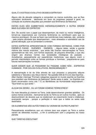 QUAL É O ESTÁGIO EVOLUTIVO DESSES ESPÍRITOS?
Alguns são de elevada categoria e comandam os menos evoluídos, que se lhes
submetem docilmente , laborando em favor do progresso pessoal e geral, na
condição de auxiliares daqueles que presidem aos fenômenos da Natureza.
ENTÃO ELES SÃO SUBMETIDOS HIERARQUICAMENTE A OUTRA ORDEM
MAIS ELEVADA DE ESPÍRITOS.
Sim, De acordo com o papel que desempenham, de maior ou menor inteligência,
tornam-se responsáveis por inúmeros fenômenos ou contribuem para que os
mesmos aconteçam. Os que se fixam nas ocorrências mais materiais, são , portanto
, pela própria atividade que desempenham , mais atrasados e submetidos aos de
grande elevação, que os comandam e orientam.
ESTES ESPÍRITOS APRESENTAM-SE COM FORMAS DEFINIDAS, COMO POR
EXEMPLO FADAS , DUENDES , GNOMOS, ....Alguns deles, senão a grande
maioria dos menos evoluídos , que ainda não tiveram reencarnações na Terra,
apresentam-se não raro, com formas especiais, de pequena dimensão, o que deu
origem aos diversos nomes nas sociedades mitológicas do passado .
Acreditamos ,pessoalmente por experiências mediúnicas, que alguns vivem o
período intermediário entre as formas primitivas e hominais , preparando-se para
futuras reencarnações humanas.
QUER DISSER QUE JÁ PASSARAM OU PASSAM, COMO NÓS , ESPÍRITOS
HUMANOS , POR CICLOS EVOLUTIVOS, REENCARNAÇÃO ?
A reencarnação é lei da Vida através de cujo processo o psiquismo adquire
sabedoria e "desvela o seu Deus interno". Na questão 538 de O Livro dos Espíritos ,
Allan Kardec interroga "Formam categorias especial no mundo espírita os Espíritos
que presidem aos fenômenos da Natureza? Serão seres à parte , ou Espíritos que
foram encarnados como nós ? É os Benfeitores da Humanidade responderam :
"Que foram ou que serão ".
ALGUM DIA SERÃO , OU JÁ FORAM HOMENS TERRESTRES?
Os mais elevados já viveram na Terra, onde desenvolveram grandes aptidões . Os
outros menos evoluídos , reencarnar-se-ão na Terra ou em outros mundos , após se
desincumbirem de deveres que os credenciam ao crescimento moral e intelectual,
avançando sempre , porque a perfeição é meta que a todos os seres está
destinados.
OS ELEMENTAIS SÃO AUTÓCTONES OU VIERAM DE OUTRO PLANETA?
Pessoalmente acreditamos que um número teve sua origem na Terra e outros
vieram de diferentes mundos , a fim d contribuírem com o progresso do nosso
planeta
QUE TAREFAS EXECUTAM?
324
 