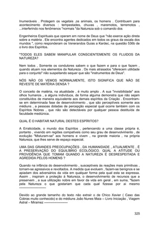 Inumeráveis . Protegem os vegetais ,os animais, os homens . Contribuem para
acontecimento diversos : tempestades, chuvas , maremotos, terremotos ,
...interferindo nos fenômenos "normais "da Natureza sob o comando dos
Engenheiros Espirituais que operam em nome de Deus que "não exerce ação direta
sobre a matéria . Ele encontra agentes dedicados em todos os graus da escala dos
mundos ", como responderam os Venerandos Guias a Kardec, na questão 536b de
o livro dos Espíritos.
"TODOS ELES SABEM MANIPULAR CONSCIENTEMENTE OS FLUIDOS DA
NATUREZA?
Nem todos , Somente os condutores sabem o que fazem e para o que fazem ,
quando atuam nos elementos da Natureza . Os mais atrasados "oferecem utilidade
para o conjunto" não suspeitando sequer que são "instrumentos de Deus".
NÓS NÃO OS VEMOS NORMALMENTE, ISTO SIGNIFICA QUE NÃO SE
REVESTE DE MATÉRIA DENSA ?
O conceito de matéria, na atualidade , é muito amplo . A sua "invisibilidade" aos
olhos humanos , a alguns indivíduos, de forma alguma demonstra que não sejam
constituídos de maneira equivalente aos demais espíritos da Criação . Encontram-
se em determinada fase de desenvolvimento , que são perceptíveis somente aos
médiuns , a pessoas dotadas de percepção especial qual ocorre também com os
Espíritos Nobres , que não são detectáveis por qualquer pessoa destituída de
faculdade mediúnica.
QUAL É O HABITAR NATURAL DESTES ESPÍRITOS?
A Erraticidade, o mundo dos Espíritos , pertencendo a uma classe própria é,
portanto , vivendo em regiões compatíveis como seu grau de desenvolvimento , de
evolução "Misturam-se" aos homens e vivem , na grande maioria , na própria
Natureza, que lhes serve de espaço especial.
UMA DAS GRANDES PREOCUPAÇÕES , DA HUMANIDADE , ATUALMENTE , É
A PRESERVAÇÃO DO EQUILÍBRIO ECOLÓGICO. QUAL A ATITUDE OU
PROVIDÊNCIA QUE TOMAM QUANDO A NATUREZA É DESRESPEITADA E
AGREDIDA PELOS HOMENS ?
Quando na infância do desenvolvimento , susceptíveis às reações mais primitivas ,
tornam-se agressivos e revoltados. A medida que evoluem , fazem-se benignos e se
apiadam dos adversários da vida em qualquer forma pela qual esta se expressa.
Assim , inspiram a proteção à Natureza, o desenvolvimento de recursos que a
preservem , a sua utilização nobre em favor da vida em geral , em suma, "fazem
pela Natureza o que gostariam que cada qual fizesse por ai mesmo
-------------------------
Devido ao grande tamanho do texto não extrair o de Chico Xavier ( Caso das
Cobras muito conhecido) e do médiuns João Nunes Maia -- Livro Iniciação , Viagem
Astral – Miramez ----------------------
325
 