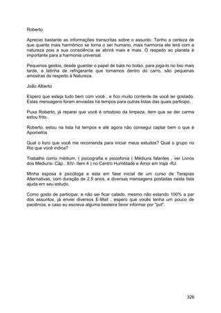 Roberto
Apreciei bastante as informações transcritas sobre o assunto. Tenho a certeza de
que quanto mais harmônico se torna o ser humano, mais harmonia ele terá com a
natureza pois a sua consciência se abrirá mais e mais. O respeito ao planeta é
importante para a harmonia universal.
Pequenos gestos, desde guardar o papel de bala no bolso, para joga-lo no lixo mais
tarde, a latinha de refrigerante que tomamos dentro do carro, são pequenas
amostras do respeito à Natureza.
João Alberto
Espero que esteja tudo bem com você , e fico muito contente de você ter gostado.
Estas mensagens foram enviadas há tempos para outras listas das quais participo.
Puxa Roberto, já reparei que você é ortodoxo da limpeza, item que se der carma
estou frito.
Roberto, estou na lista há tempos e até agora não consegui captar bem o que é
Apometria.
Qual o livro que você me recomenda para iniciar meus estudos? Qual o grupo no
Rio que você indica?
Trabalho como médium, ( psicografia e psicofonia ( Médiuns falantes , ver Livros
dos Médiuns- Cap.. XIV- Item 4 ) no Centro Humildade e Amor em Irajá -RJ.
Minha esposa é psicóloga e esta em fase inicial de um curso de Terapias
Alternativas, com duração de 2.5 anos, e diversas mensagens postadas nesta lista
ajuda em seu estudo.
Como gosto de participar, e não sei ficar calado, mesmo não estando 100% a par
dos assuntos, já enviei diversos E-Mail , espero que vocês tenha um pouco de
paciência, e caso eu escreva alguma besteira favor informar por "pvt".
326
 