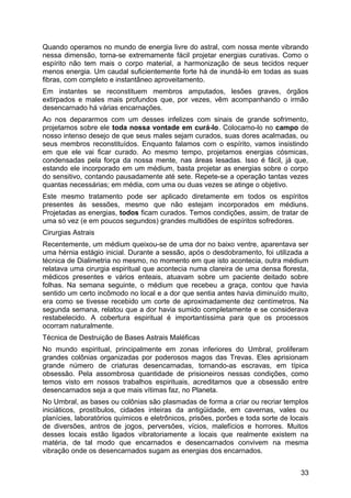 Quando operamos no mundo de energia livre do astral, com nossa mente vibrando
nessa dimensão, torna-se extremamente fácil projetar energias curativas. Como o
espírito não tem mais o corpo material, a harmonização de seus tecidos requer
menos energia. Um caudal suficientemente forte há de inundá-lo em todas as suas
fibras, com completo e instantâneo aproveitamento.
Em instantes se reconstituem membros amputados, lesões graves, órgãos
extirpados e males mais profundos que, por vezes, vêm acompanhando o irmão
desencarnado há várias encarnações.
Ao nos depararmos com um desses infelizes com sinais de grande sofrimento,
projetamos sobre ele toda nossa vontade em curá-lo. Colocamo-lo no campo de
nosso intenso desejo de que seus males sejam curados, suas dores acalmadas, ou
seus membros reconstituídos. Enquanto falamos com o espírito, vamos insistindo
em que ele vai ficar curado. Ao mesmo tempo, projetamos energias cósmicas,
condensadas pela força da nossa mente, nas áreas lesadas. Isso é fácil, já que,
estando ele incorporado em um médium, basta projetar as energias sobre o corpo
do sensitivo, contando pausadamente até sete. Repete-se a operação tantas vezes
quantas necessárias; em média, com uma ou duas vezes se atinge o objetivo.
Este mesmo tratamento pode ser aplicado diretamente em todos os espíritos
presentes às sessões, mesmo que não estejam incorporados em médiuns.
Projetadas as energias, todos ficam curados. Temos condições, assim, de tratar de
uma só vez (e em poucos segundos) grandes multidões de espíritos sofredores.
Cirurgias Astrais
Recentemente, um médium queixou-se de uma dor no baixo ventre, aparentava ser
uma hérnia estágio inicial. Durante a sessão, após o desdobramento, foi utilizada a
técnica de Dialimetria no mesmo, no momento em que isto acontecia, outra médium
relatava uma cirurgia espiritual que acontecia numa clareira de uma densa floresta,
médicos presentes e vários enteais, atuavam sobre um paciente deitado sobre
folhas. Na semana seguinte, o médium que recebeu a graça, contou que havia
sentido um certo incômodo no local e a dor que sentia antes havia diminuído muito,
era como se tivesse recebido um corte de aproximadamente dez centímetros. Na
segunda semana, relatou que a dor havia sumido completamente e se considerava
restabelecido. A cobertura espiritual é importantíssima para que os processos
ocorram naturalmente.
Técnica de Destruição de Bases Astrais Maléficas
No mundo espiritual, principalmente em zonas inferiores do Umbral, proliferam
grandes colônias organizadas por poderosos magos das Trevas. Eles aprisionam
grande número de criaturas desencarnadas, tornando-as escravas, em típica
obsessão. Pela assombrosa quantidade de prisioneiros nessas condições, como
temos visto em nossos trabalhos espirituais, acreditamos que a obsessão entre
desencarnados seja a que mais vítimas faz, no Planeta.
No Umbral, as bases ou colônias são plasmadas de forma a criar ou recriar templos
iniciáticos, prostíbulos, cidades inteiras da antigüidade, em cavernas, vales ou
planícies, laboratórios químicos e eletrônicos, prisões, porões e toda sorte de locais
de diversões, antros de jogos, perversões, vícios, malefícios e horrores. Muitos
desses locais estão ligados vibratoriamente a locais que realmente existem na
matéria, de tal modo que encarnados e desencarnados convivem na mesma
vibração onde os desencarnados sugam as energias dos encarnados.
33
 