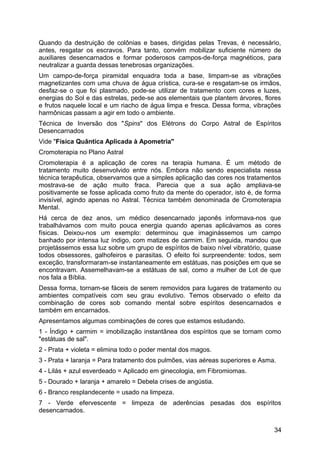 Quando da destruição de colônias e bases, dirigidas pelas Trevas, é necessário,
antes, resgatar os escravos. Para tanto, convém mobilizar suficiente número de
auxiliares desencarnados e formar poderosos campos-de-força magnéticos, para
neutralizar a guarda dessas tenebrosas organizações.
Um campo-de-força piramidal enquadra toda a base, limpam-se as vibrações
magnetizantes com uma chuva de água crística, cura-se e resgatam-se os irmãos,
desfaz-se o que foi plasmado, pode-se utilizar de tratamento com cores e luzes,
energias do Sol e das estrelas, pede-se aos elementais que plantem árvores, flores
e frutos naquele local e um riacho de água limpa e fresca. Dessa forma, vibrações
harmônicas passam a agir em todo o ambiente.
Técnica de Inversão dos "Spins" dos Elétrons do Corpo Astral de Espíritos
Desencarnados
Vide "Física Quântica Aplicada à Apometria"
Cromoterapia no Plano Astral
Cromoterapia é a aplicação de cores na terapia humana. É um método de
tratamento muito desenvolvido entre nós. Embora não sendo especialista nessa
técnica terapêutica, observamos que a simples aplicação das cores nos tratamentos
mostrava-se de ação muito fraca. Parecia que a sua ação ampliava-se
positivamente se fosse aplicada como fruto da mente do operador, isto é, de forma
invisível, agindo apenas no Astral. Técnica também denominada de Cromoterapia
Mental.
Há cerca de dez anos, um médico desencarnado japonês informava-nos que
trabalhávamos com muito pouca energia quando apenas aplicávamos as cores
físicas. Deixou-nos um exemplo: determinou que imaginássemos um campo
banhado por intensa luz índigo, com matizes de carmim. Em seguida, mandou que
projetássemos essa luz sobre um grupo de espíritos de baixo nível vibratório, quase
todos obsessores, galhofeiros e parasitas. O efeito foi surpreendente: todos, sem
exceção, transformaram-se instantaneamente em estátuas, nas posições em que se
encontravam. Assemelhavam-se a estátuas de sal, como a mulher de Lot de que
nos fala a Bíblia.
Dessa forma, tornam-se fáceis de serem removidos para lugares de tratamento ou
ambientes compatíveis com seu grau evolutivo. Temos observado o efeito da
combinação de cores sob comando mental sobre espíritos desencarnados e
também em encarnados.
Apresentamos algumas combinações de cores que estamos estudando.
1 - Índigo + carmim = imobilização instantânea dos espíritos que se tornam como
"estátuas de sal".
2 - Prata + violeta = elimina todo o poder mental dos magos.
3 - Prata + laranja = Para tratamento dos pulmões, vias aéreas superiores e Asma.
4 - Lilás + azul esverdeado = Aplicado em ginecologia, em Fibromiomas.
5 - Dourado + laranja + amarelo = Debela crises de angústia.
6 - Branco resplandecente = usado na limpeza.
7 - Verde efervescente = limpeza de aderências pesadas dos espíritos
desencarnados.
34
 