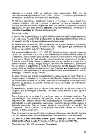 incluindo a eventual ação de espíritos sobre encarnados. Este tipo de
desdobramento exige certos cuidados com o corpo físico do médium, que deve ficar
em repouso - evitando-se até mesmo que seja tocado.
As técnicas apométricas possibilitam explorar e investigar o plano astral, com
bastante facilidade. Não dá condições, é evidente, de nos aprofundarmos até
abismos trevosos do interior do planeta, nem nos permite a ascensão a píncaros
espirituais. Devemos estar sempre, assistidos espiritualmente pelo Mundo Maior e
imbuídos de caridade ao intentarmos tais projetos.
Arquecriptognosia
A palavra tem origem no grego e significa conhecimento de algo antigo e escondido
(no Tempo). Diz respeito, mais precisamente, ao desvendamento de textos antigos,
de passado remoto, já desaparecidos na voragem das eras.
Ao atender uma paciente, em 1980, as videntes perceberam hieróglifos num túmulo
de pedras em pleno deserto, a inscrição dizia "Todo aquele que ultrapassar os
limites do seu Destino terá porvir tempestuoso."
Era a época de Ramsés III (1197 - 1165 AC). Uma linda jovem, vivia em miserável
cabana de pescadores. Certo dia, a barca do faraó passava lentamente pelo local.
O soberano, impressionado com a beleza selvagem, ordenou que a levassem para
o seu harém. Diante da nova situação, a jovem deixou-se consumir pelo egoísmo.
Foi visitar a sua aldeola, mostrando todo o poder que agora tinha, acompanhada de
alguns soldados, castigou antigos inimigos, de rixas sem importância, queimando-
lhes as choças e espalhando o medo. Continuamente, agindo daquela maneira, o
tempo passa, os desafetos amaldiçoando-a com ódio cada vez mais intenso. Um dia
desencarnou. Os sacerdotes que há tempos observavam a sua má conduta, fizeram
a inscrição tão terrível em seu túmulo.
Os atos violentos que praticara caracterizavam o abuso de poder para infligir dor e
desassossego, ultrapassando os limites do seu Destino. Todo o mal que semeara
estava voltando ao redor da paciente, como viva força negativa, exatamente como
advertem as Sagradas Escrituras: "Sabeis que vossos pecados vos encontrarão"
Números 32:23.
Provavelmente, grande parte da desarmonia provocada, ela já tivera chance de
resgatar, em encarnações anteriores. Um tanto, ainda restava e que agora a
assediava.
Como tratamento, a paciente foi envolta em campos vibratórios positivos. Por
despolarização dos estímulos de memória, foram apagadas as lembranças
angustiosas do Passado, para que não sintonizasse pela ressonância vibratória. Foi
aconselhada a seguir os preceitos evangélicos, mantendo pensamentos positivos e
vigilância constante. Com o passes, tempo e evangelização, a sua Paz foi
conseguida. Dívidas kármicas só se pagam com amor, através da prática da
caridade e dedicação ao Bem.
Essa foi a abertura para posteriores investigações históricas, vasculhando riquezas
culturais e históricas do passado longínquo em busca de tesouros de sabedoria.
"O Bem e o Mal caminham juntos, quem andar por um dos caminhos
dificilmente trilhará o outro." Inscrição num templo de Karnac (1500 AC).
Diatetesterapia - Micro-Organizadores Florais (vide)
37
 