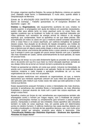 Em grego, organizar significa Diatetes. No campo da Medicina, criamos um capítulo
novo, baseado neste termo, a Diatetesterapia. É muito ativo, quando aliado à
Despolarização da Memória.
Extrato de "A APLICAÇÃO DOS DIATETES OU ORGANIZADORES" por Cairo
Bueno de Camargo - Trabalho apresentado no III Congresso Brasileiro de
Apometria - Lages - SC
Diatetes ou Organizadores, são equipamentos auxiliares de cura, criados no
mundo superior, e empregados com ajuda de médiuns em pacientes necessitados,
podem obter seus efeitos tanto no corpo espiritual como no corpo físico, são
agentes curadores que se localizam no bulbo do corpo espiritual colocados por
mãos caridosas num somatório de energia animal do médium e da energia
espiritual, que, condensadas, fixam os aparelhos no ser que deles precisa. São
aconselhados em todos os casos em que a medicina sideral constatar desarmonia
entre o corpo físico e os corpos espirituais, por carência energética de qualquer
desses corpos. Sua atuação se dá através de injeção energética, aos moldes de
homeopática, no corpo necessitado, que irá absorver, aos poucos, a energia, por
isso a demora que em alguns casos pode chegar a vários anos em atividade (até 16
anos). Pode ocorrer uma sintonia tão perfeita entre o corpo carente e o organizador
que a energia é como que sugada em pouco tempo fazendo com que o aparelho
não mais necessite ser usado, caindo automaticamente do local aplicado, às vezes
em poucas horas.
A diferença de tempo na cura está diretamente ligada ao proceder do necessitado,
isto é, de acordo com sua fé e sua maior ou menor elevação espiritual, somada ao
seu desejo íntimo de se tornar um homem de bem e praticante da caridade.
Podem se apresentar ao vidente, em cores que variam, inclusive na intensidade, de
acordo com a necessidade do paciente a ser aplicado. Serão de muita utilidade na
medicina moderna e nada impede a aplicação simultânea de um ou mais
organizadores de uma só vez num só paciente.
Muitas equipes mediúnicas vem adotando os organizadores, só que, a maioria
desconhece que mentores espirituais colocam em suas mãos tais aparelhos, que
são aplicados pelo médium que muitas vezes não sabe que está aplicando e muito
menos sua técnica.
Esses equipamentos possuem formatos e cores e intensidades dos mais diversos,
servindo à semelhança dos remédios florais e homeopáticos, às mais diferentes
finalidades e doenças atuando de modo sutil a partir dos corpos espirituais, até
atingir o corpo físico.
Aparelhos criados por forças do mal, semelhantes aos organizadores também são
empregados contra o homem por magos negros, com a finalidade de produzir
doenças, perturbações mentais ou simplesmente para tornarem a pessoa dócil e
passiva, manipulada à vontade por tais entidades. Esses aparelhos são colocados
também no bulbo do corpo espiritual, mas, em grande parte em determinados
pontos do cérebro humano. A vidência mediúnica nas casas espíritas detecta com
precisão a localização e o formato de tais aparelhos danosos, que, com muito amor
e cuidado podem ser retirados, anulando seus efeitos e destruídos. Vide
"Classificação Didática dos Distúrbios Espirituais - Síndrome dos Aparelhos
Parasitas no Corpo Astral"
38
 
