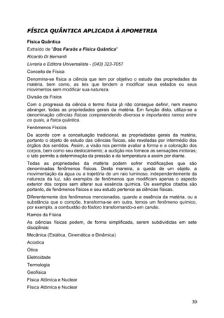 FÍSICA QUÂNTICA APLICADA À APOMETRIAFÍSICA QUÂNTICA APLICADA À APOMETRIA
Física Quântica
Extraído de "Dos Faraós a Física Quântica"
Ricardo Di Bernardi
Livraria e Editora Universalista - (043) 323-7057
Conceito de Física
Denomina-se física a ciência que tem por objetivo o estudo das propriedades da
matéria, bem como, as leis que tendem a modificar seus estados ou seus
movimentos sem modificar sua natureza.
Divisão da Física
Com o progresso da ciência o termo física já não consegue definir, nem mesmo
abranger, todas as propriedades gerais da matéria. Em função disto, utiliza-se a
denominação ciências físicas compreendendo diversos e importantes ramos entre
os quais, a física quântica.
Fenômenos Físicos
De acordo com a conceituação tradicional, as propriedades gerais da matéria,
portanto o objeto de estudo das ciências físicas, são reveladas por intermédio dos
órgãos dos sentidos. Assim, a visão nos permite avaliar a forma e a coloração dos
corpos, bem como seu deslocamento; a audição nos fornece as sensações motoras;
o tato permite a determinação da pressão e da temperatura e assim por diante.
Todas as propriedades da matéria podem sofrer modificações que são
denominadas fenômenos físicos. Desta maneira, a queda de um objeto, a
movimentação da água ou a trajetória de um raio luminoso, independentemente da
natureza da luz, são exemplos de fenômenos que modificam apenas o aspecto
exterior dos corpos sem alterar sua essência química. Os exemplos citados são
portanto, de fenômenos físicos e seu estudo pertence as ciências físicas.
Diferentemente dos fenômenos mencionados, quando a essência da matéria, ou a
substância que o compõe, transforma-se em outra, temos um fenômeno químico,
por exemplo, a combustão do fósforo transformando-o em carvão.
Ramos da Física
As ciências físicas podem, de forma simplificada, serem subdivididas em sete
disciplinas:
Mecânica (Estática, Cinemática e Dinâmica)
Acústica
Ótica
Eletricidade
Termologia
Geofísica
Física Atômica e Nuclear
Física Atômica e Nuclear
39
 
