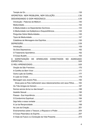 Templo de On.......................................................................................................135
APOMETRIA: NEM PROBLEMA, NEM SOLUÇÃO..................................136
DESVENDANDO O DOM MEDIÚNICO...............................................139
Introdução - Palavras da Médium.........................................................................140
Mediunidade..........................................................................................................142
A Mediunidade e os Dependentes Químicos.......................................................143
A Mediunidade nos Epilépticos e Esquizofrênicos...............................................144
Perguntas Sobre Mediunidades...........................................................................145
Tipos de Mediunidade...........................................................................................147
Coletânea de Mensagens dos Espíritos...............................................................150
DEPRESSÃO................................................................................159
Introdução.............................................................................................................159
Os Dois Depressivos............................................................................................162
O Tratamento Apométrico.....................................................................................162
O Corpo Buddhi....................................................................................................163
A SOMATIZAÇÃO DE APARELHOS CONECTADOS NO AGREGADO
ESPIRITUAL................................................................................164
O MEU APRENDIZADO..................................................................169
Oração de São Francisco.....................................................................................170
A Cartilha do Bem Viver........................................................................................171
Outra Lição da Cartilha.........................................................................................177
A Lição do Cristal..................................................................................................179
Mensagem aos Jovens Pais.................................................................................182
Dicas para os Pais melhorarem seus relacionamentos com seus Filhos........183
Os Três Amigos do Homem..................................................................................187
Somos servos da luz ou das trevas?....................................................................188
Assédio Sexual.....................................................................................................190
Passes - Sua Importância.....................................................................................192
O Condomínio Espiritual.......................................................................................194
Seja feita a vossa vontade ...................................................................................197
A Lei da Reciprocidade.........................................................................................199
As Leis da Criação................................................................................................201
Ensinamentos sobre o Tesouro, a Riqueza e o Poder.........................................204
O Corpo Plasmático do Espírito............................................................................207
A Visão do Futuro e a Condução da Vida Presente.............................................210
4
 