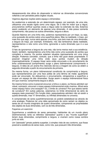 desaparecendo dos olhos do observador e retornar as dimensões convencionais
voltando a ser percebido pelos órgãos visuais.
Vejamos algumas noções sobre espaço e dimensões:
Ao avaliarmos a extensão de um determinado espaço, por exemplo, de uma reta,
utilizamos uma escala rígida como uma régua. Se a reta for maior que a régua,
procuraremos verificar quantas vezes a régua cabe na extensão da reta. Estamos
assim avaliando um elemento de apenas uma dimensão. A reta possui somente
comprimento; não possui as outras dimensões, largura e altura.
Quando falamos em uma linha reta, podemos representá-la por um traço, ou seja,
uma sucessão de pontos sobre uma superfície plana. Mas na realidade, o traço, por
mais fino que seja, nunca será apenas uma linha, pois terá mais de uma dimensão,
a largura do traço, por exemplo. Entretanto, nós não lembramos desta realidade,
representamos a reta como uma linha, ignorando a outra dimensão que é a sua
largura.
O fato de ignorarmos a largura de uma reta, não torna menos real a sua existência.
Assim, também, representamos uma linha reta como uma sucessão de pontos que
compõem a mesma. Os pontos estariam situados rigorosamente em uma única
direção. Podemos conceber, contudo, que a linha não goze desta propriedade. É
possível imaginar uma linha onde seus pontos mudem de direção
imperceptivelmente. O espaço linear seria então encurvado e do encurtamento da
linha unidimensional (comprimento) surge o plano bidimensional (comprimento e
largura). A idéia de um arame fino retorcido dá-nos a imagem de como se obtém a
segunda dimensão a partir do encurvamento da primeira.
Da mesma forma, um plano bidimensional constituído de comprimento e largura,
que representaríamos por uma face polida de uma lâmina de metal, igualmente
pode ser encurvado. Ao efetuarmos o encurvamento, obrigaremos a superfície a
ocupar um espaço de três dimensões. Surge assim o espaço tridimensional físico
em que vivemos: comprimento largura e altura.
Da mesma forma como é possível encurvar a linha e o plano, os físicos admitem ser
viável, outrossim, encurvar o nosso espaço tridimensional onde vivemos. Afinal seria
nosso espaço físico uma exceção? Ou, o limite do universo? Por que estaria isento
de curvatura? Em outras palavras, estaríamos no limite dimensional da série de
espaços reais possíveis? Em função disto, pesquisadores admitem não só existir a
quarta dimensão, mas "n" dimensões, ou infinitas dimensões no universo.
A compreensão de seres quadridimensionais só poderá estabelecer-se através de
uma analogia. Podemos ter uma idéia aproximada de como seriam os objetos ou
seres de um mundo imaginário de quatro dimensões, comparando as propriedades
dos objetos de duas dimensões, com os de três dimensões.
Façamos um exercício:
Suponhamos a existência de seres pensantes, habitantes de um mundo plano
(bidimensional); tanto os referidos "planeados" quanto o seu "mundo superficial"
teriam duas dimensões, comprimento e largura, e viveriam como nossa sombra
junto ao solo.
Um "planeado" jamais poderia suspeitar, à simples vista de seu contorno, que fosse
possível a existência de seres reais, como nós, que possuem três dimensões.
41
 