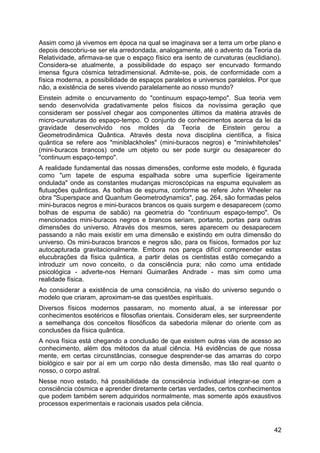 Assim como já vivemos em época na qual se imaginava ser a terra um orbe plano e
depois descobriu-se ser ela arredondada, analogamente, até o advento da Teoria da
Relatividade, afirmava-se que o espaço físico era isento de curvaturas (euclidiano).
Considera-se atualmente, a possibilidade do espaço ser encurvado formando
imensa figura cósmica tetradimensional. Admite-se, pois, de conformidade com a
física moderna, a possibilidade de espaços paralelos e universos paralelos. Por que
não, a existência de seres vivendo paralelamente ao nosso mundo?
Einstein admite o encurvamento do "continuum espaço-tempo". Sua teoria vem
sendo desenvolvida gradativamente pelos físicos da novíssima geração que
consideram ser possível chegar aos componentes últimos da matéria através de
micro-curvaturas do espaço-tempo. O conjunto de conhecimentos acerca da lei da
gravidade desenvolvido nos moldes da Teoria de Einstein gerou a
Geometrodinâmica Quântica. Através desta nova disciplina científica, a física
quântica se refere aos "miniblackholes" (mini-buracos negros) e "miniwhiteholes"
(mini-buracos brancos) onde um objeto ou ser pode surgir ou desaparecer do
"continuum espaço-tempo".
A realidade fundamental das nossas dimensões, conforme este modelo, é figurada
como "um tapete de espuma espalhada sobre uma superfície ligeiramente
ondulada" onde as constantes mudanças microscópicas na espuma equivalem as
flutuações quânticas. As bolhas de espuma, conforme se refere John Wheeler na
obra "Superspace and Quantum Geometrodynamics", pag. 264, são formadas pelos
mini-buracos negros e mini-buracos brancos os quais surgem e desaparecem (como
bolhas de espuma de sabão) na geometria do "continuum espaço-tempo". Os
mencionados mini-buracos negros e brancos seriam, portanto, portas para outras
dimensões do universo. Através dos mesmos, seres aparecem ou desaparecem
passando a não mais existir em uma dimensão e existindo em outra dimensão do
universo. Os mini-buracos brancos e negros são, para os físicos, formados por luz
autocapturada gravitacionalmente. Embora nos pareça difícil compreender estas
elucubrações da física quântica, a partir delas os cientistas estão começando a
introduzir um novo conceito, o da consciência pura; não como uma entidade
psicológica - adverte-nos Hernani Guimarães Andrade - mas sim como uma
realidade física.
Ao considerar a existência de uma consciência, na visão do universo segundo o
modelo que criaram, aproximam-se das questões espirituais.
Diversos físicos modernos passaram, no momento atual, a se interessar por
conhecimentos esotéricos e filosofias orientais. Consideram eles, ser surpreendente
a semelhança dos conceitos filosóficos da sabedoria milenar do oriente com as
conclusões da física quântica.
A nova física está chegando a conclusão de que existem outras vias de acesso ao
conhecimento, além dos métodos da atual ciência. Há evidências de que nossa
mente, em certas circunstâncias, consegue desprender-se das amarras do corpo
biológico e sair por aí em um corpo não desta dimensão, mas tão real quanto o
nosso, o corpo astral.
Nesse novo estado, há possibilidade da consciência individual integrar-se com a
consciência cósmica e aprender diretamente certas verdades, certos conhecimentos
que podem também serem adquiridos normalmente, mas somente após exaustivos
processos experimentais e racionais usados pela ciência.
42
 