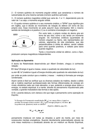 2 - O número quântico do momento angular orbital, que caracteriza o número de
subcamadas de uma mesma camada (número quântico azimutal).
3 - O número quântico magnético orbital que varia de -1 a +1, dependendo pois do
valor de 1 ou seja, o momento angular orbital.
4 - O quarto número quântico é o seu momento cinético, o "SPIN" (que significa giro
em inglês), que é devido ao movimento de rotação do elétron em torno de seu
próprio eixo. Esse movimento só pode assumir duas orientações: têm o mesmo
sentido da translação e é positivo (+) ou é contrária à translação e é negativo.
Por outro lado, o próprio núcleo do átomo gira em
torno de seu eixo, como o sol, tendo um momento
angular. Os momentos cinéticos (quantidade de
número angular) ou Spins, são representados por
vetores, segmentos de reta orientados, que são
perpendiculares à órbita do elétron, sendo voltado
para cima quando positivos, e voltado para baixo
quando negativo.
Tanto o movimento orbital do elétron, como o Spin,
produzem campos magnéticos independentes.
Aplicação na Apometria
A teoria da Relatividade desenvolvida por Albert Einstein, chegou à conhecida
relação:
E = m.c2
(Energia é igual a massa, vezes o quadrado da velocidade da luz)
ou m = E / c2
(matéria é igual a Energia dividida pelo quadrado da velocidade da luz)
por onde se pode concluir que a matéria ( massa  matéria) é formada por energia
condensada.
Assim sendo é fácil se verificar que os diversos estados da matéria, desde o sólido
até a matéria espiritual quintessenciada são formas diferenciadas de energia em
níveis vibratórios cada vez mais elevados, e que, podendo a energia atuar sobre a
energia, no estado espiritual, é a mente, através do pensamento impulsionado pela
vontade, a grande moduladora das formas e das ações.
O Dr. Lacerda deduziu com clareza a lei que rege o pensamento como operação do
Espírito:
O
pensamento irradia-se em todas as direções a partir da mente, por meio de
corpúsculos mentais energéticos. Quando devidamente potencializado através de
uma mesa mediúnica e canalizado através de um médium ao Mundo Espiritual,
44
 