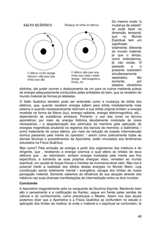 Do mesmo modo "a
mudança de estado"
se pode fazer na
dimensão temporal,
que no Mundo
Espiritual tem um
significado
totalmente diferente
do mundo material,
já que o tempo,
como entendemos,
lá não existe. O
passado e o
presente subsistem
simultaneamente
separados, tão
somente, por
estados vibratórios
distintos, daí poder ocorrer o deslocamento de um para os outros mediante pulsos
de energia adequadamente conduzidos pelas entidades do bem, que os recebem do
mundo material de formas já relatadas.
O Salto Quântico também pode ser entendido como a mudança de órbita dos
elétrons, que, quando recebem energia saltam para órbita imediatamente mais
externa e quando necessariamente retornam a sua órbita original emitem a energia
recebida na forma de fótons (luz), energia radiante, energia eletromagnética, etc...
dependendo da substância emissora. Portanto: o uso das cores na técnica
apométrica, por meio de energia fotônica devidamente modulada às cores
necessárias; / a despolarização dos estímulos da memória pela aplicação de
energias magnéticas anulando os registros dos bancos da memória: a dialimetria; /
como tratamento do corpo etérico, por meio da redução da coesão intermolecular
ósmica passando pela mente do operador; / assim como praticamente todas as
demais técnicas e procedimentos da Apometria, estão vinculados aos fenômenos
estudados na Física Quântica.
Mas como? Pela emissão de energia a partir dos organismos dos médiuns e do
dirigente, que , recebendo a energia cósmica a qual altera as órbitas de seus
elétrons que , ao retornarem, emitem energia modulada pela mente aos fins
específicos, e somando as suas próprias energias vitais, remetem ao mundo
espiritual, um caudal de forças físicas e mentais de incomensurável valor. Não nos é
possível medir a realidade dos efeitos destas energias no Mundo Maior, cuja
constituição sendo totalmente mental / energética, escapa dos limites de nossa
percepção material. Somente sabemos da eficiência de sua atuação através dos
médiuns nas suas diversas manifestações de intermediação entre os dois mundos.
Concluindo
A Apometria inegavelmente esta na vanguarda da Doutrina Espírita. Mantendo bem
alto o pensamento e a codificação de Kardec, segue em frente pelas sendas da
ciência e do conhecimento, como preceituava o Mestre. Assim nos dias atuais
podemos dizer que a Apometria e a Física Quântica se confundem no estudo e
aplicação dos limites da matéria, lá onde o material e o espiritual se confundem, lá
46
 