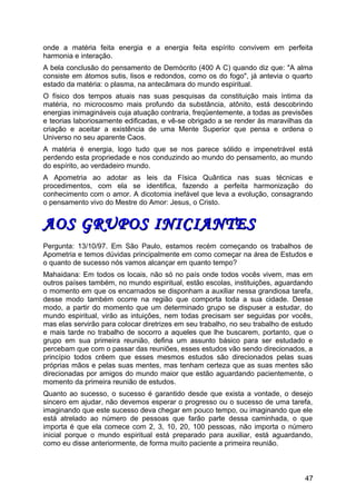 onde a matéria feita energia e a energia feita espírito convivem em perfeita
harmonia e interação.
A bela conclusão do pensamento de Demócrito (400 A C) quando diz que: "A alma
consiste em átomos sutis, lisos e redondos, como os do fogo", já antevia o quarto
estado da matéria: o plasma, na antecâmara do mundo espiritual.
O físico dos tempos atuais nas suas pesquisas da constituição mais íntima da
matéria, no microcosmo mais profundo da substância, atônito, está descobrindo
energias inimagináveis cuja atuação contraria, freqüentemente, a todas as previsões
e teorias laboriosamente edificadas, e vê-se obrigado a se render às maravilhas da
criação e aceitar a existência de uma Mente Superior que pensa e ordena o
Universo no seu aparente Caos.
A matéria é energia, logo tudo que se nos parece sólido e impenetrável está
perdendo esta propriedade e nos conduzindo ao mundo do pensamento, ao mundo
do espírito, ao verdadeiro mundo.
A Apometria ao adotar as leis da Física Quântica nas suas técnicas e
procedimentos, com ela se identifica, fazendo a perfeita harmonização do
conhecimento com o amor. A dicotomia inefável que leva a evolução, consagrando
o pensamento vivo do Mestre do Amor: Jesus, o Cristo.
AOS GRUPOS INICIANTESAOS GRUPOS INICIANTES
Pergunta: 13/10/97. Em São Paulo, estamos recém começando os trabalhos de
Apometria e temos dúvidas principalmente em como começar na área de Estudos e
o quanto de sucesso nós vamos alcançar em quanto tempo?
Mahaidana: Em todos os locais, não só no país onde todos vocês vivem, mas em
outros países também, no mundo espiritual, estão escolas, instituições, aguardando
o momento em que os encarnados se disponham a auxiliar nessa grandiosa tarefa,
desse modo também ocorre na região que comporta toda a sua cidade. Desse
modo, a partir do momento que um determinado grupo se dispuser a estudar, do
mundo espiritual, virão as intuições, nem todas precisam ser seguidas por vocês,
mas elas servirão para colocar diretrizes em seu trabalho, no seu trabalho de estudo
e mais tarde no trabalho de socorro a aqueles que lhe buscarem, portanto, que o
grupo em sua primeira reunião, defina um assunto básico para ser estudado e
percebam que com o passar das reuniões, esses estudos vão sendo direcionados, a
princípio todos crêem que esses mesmos estudos são direcionados pelas suas
próprias mãos e pelas suas mentes, mas tenham certeza que as suas mentes são
direcionadas por amigos do mundo maior que estão aguardando pacientemente, o
momento da primeira reunião de estudos.
Quanto ao sucesso, o sucesso é garantido desde que exista a vontade, o desejo
sincero em ajudar, não devemos esperar o progresso ou o sucesso de uma tarefa,
imaginando que este sucesso deva chegar em pouco tempo, ou imaginando que ele
está atrelado ao número de pessoas que farão parte dessa caminhada, o que
importa é que ela comece com 2, 3, 10, 20, 100 pessoas, não importa o número
inicial porque o mundo espiritual está preparado para auxiliar, está aguardando,
como eu disse anteriormente, de forma muito paciente a primeira reunião.
47
 