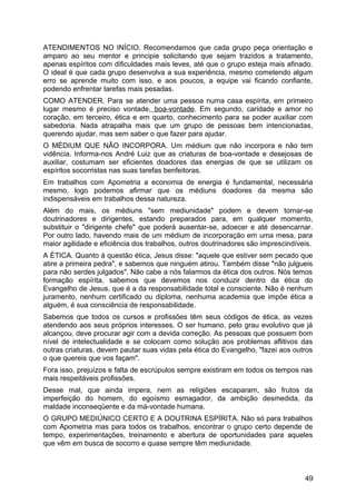 ATENDIMENTOS NO INÍCIO. Recomendamos que cada grupo peça orientação e
amparo ao seu mentor e principie solicitando que sejam trazidos a tratamento,
apenas espíritos com dificuldades mais leves, até que o grupo esteja mais afinado.
O ideal é que cada grupo desenvolva a sua experiência, mesmo cometendo algum
erro se aprende muito com isso, e aos poucos, a equipe vai ficando confiante,
podendo enfrentar tarefas mais pesadas.
COMO ATENDER. Para se atender uma pessoa numa casa espírita, em primeiro
lugar mesmo é preciso vontade, boa-vontade. Em segundo, caridade e amor no
coração, em terceiro, ética e em quarto, conhecimento para se poder auxiliar com
sabedoria. Nada atrapalha mais que um grupo de pessoas bem intencionadas,
querendo ajudar, mas sem saber o que fazer para ajudar.
O MÉDIUM QUE NÃO INCORPORA. Um médium que não incorpora e não tem
vidência. Informa-nos André Luiz que as criaturas de boa-vontade e desejosas de
auxiliar, costumam ser eficientes doadores das energias de que se utilizam os
espíritos socorristas nas suas tarefas benfeitoras.
Em trabalhos com Apometria a economia de energia é fundamental, necessária
mesmo, logo podemos afirmar que os médiuns doadores da mesma são
indispensáveis em trabalhos dessa natureza.
Além do mais, os médiuns "sem mediunidade" podem e devem tornar-se
doutrinadores e dirigentes, estando preparados para, em qualquer momento,
substituir o "dirigente chefe" que poderá ausentar-se, adoecer e até desencarnar.
Por outro lado, havendo mais de um médium de incorporação em uma mesa, para
maior agilidade e eficiência dos trabalhos, outros doutrinadores são imprescindíveis.
A ÉTICA. Quanto à questão ética, Jesus disse: "aquele que estiver sem pecado que
atire a primeira pedra", e sabemos que ninguém atirou. Também disse "não julgueis
para não serdes julgados". Não cabe a nós falarmos da ética dos outros. Nós temos
formação espírita, sabemos que devemos nos conduzir dentro da ética do
Evangelho de Jesus, que é a da responsabilidade total e consciente. Não é nenhum
juramento, nenhum certificado ou diploma, nenhuma academia que impõe ética a
alguém, é sua consciência de responsabilidade.
Sabemos que todos os cursos e profissões têm seus códigos de ética, as vezes
atendendo aos seus próprios interesses. O ser humano, pelo grau evolutivo que já
alcançou, deve procurar agir com a devida correção. As pessoas que possuem bom
nível de intelectualidade e se colocam como solução aos problemas aflitivos das
outras criaturas, devem pautar suas vidas pela ética do Evangelho, "fazei aos outros
o que quereis que vos façam".
Fora isso, prejuízos e falta de escrúpulos sempre existiram em todos os tempos nas
mais respeitáveis profissões.
Desse mal, que ainda impera, nem as religiões escaparam, são frutos da
imperfeição do homem, do egoísmo esmagador, da ambição desmedida, da
maldade inconseqüente e da má-vontade humana.
O GRUPO MEDIÚNICO CERTO E A DOUTRINA ESPÍRITA. Não só para trabalhos
com Apometria mas para todos os trabalhos, encontrar o grupo certo depende de
tempo, experimentações, treinamento e abertura de oportunidades para aqueles
que vêm em busca de socorro e quase sempre têm mediunidade.
49
 