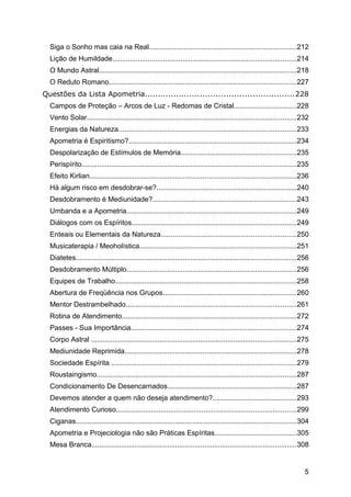 Siga o Sonho mas caia na Real...........................................................................212
Lição de Humildade..............................................................................................214
O Mundo Astral.....................................................................................................218
O Reduto Romano................................................................................................227
Questões da Lista Apometria.........................................................228
Campos de Proteção – Arcos de Luz - Redomas de Cristal................................228
Vento Solar...........................................................................................................232
Energias da Natureza...........................................................................................233
Apometria é Espiritismo?......................................................................................234
Despolarização de Estímulos de Memória...........................................................235
Perispírito..............................................................................................................235
Efeito Kirlian..........................................................................................................236
Há algum risco em desdobrar-se?........................................................................240
Desdobramento é Mediunidade?..........................................................................243
Umbanda e a Apometria.......................................................................................249
Diálogos com os Espíritos....................................................................................249
Enteais ou Elementais da Natureza.....................................................................250
Musicaterapia / Meoholística................................................................................251
Diatetes.................................................................................................................256
Desdobramento Múltiplo.......................................................................................256
Equipes de Trabalho.............................................................................................258
Abertura de Freqüência nos Grupos....................................................................260
Mentor Destrambelhado.......................................................................................261
Rotina de Atendimento.........................................................................................272
Passes - Sua Importância.....................................................................................274
Corpo Astral .........................................................................................................275
Mediunidade Reprimida........................................................................................278
Sociedade Espírita ...............................................................................................279
Roustaingismo......................................................................................................287
Condicionamento De Desencarnados..................................................................287
Devemos atender a quem não deseja atendimento?...........................................293
Atendimento Curioso............................................................................................299
Ciganas.................................................................................................................304
Apometria e Projeciologia não são Práticas Espíritas..........................................305
Mesa Branca.........................................................................................................308
5
 
