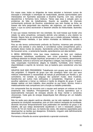 Em nossa casa, todos os dirigentes de mesa estudam e lecionam cursos de
educação e orientação e orientação da mediunidade, abrindo oportunidades para
interessados em Apometria associada à Doutrina Espírita, com isso, sempre
descobrimos e formamos bons médiuns. Talvez seja essa a solução para os
problemas de falta de trabalhadores. Quanto as questões do chamado
conhecimento profundo da Doutrina, entendemos que nem Kardec as tinha, se
tivesse não teria perguntado aos espíritos; ele organizou, por achar sensato e
lógico, o que os outros escreveram e disseram através da mediunidade. Aprendeu
fazendo.
É isso que nossos mentores tem nos orientado. Se você tivesse que fundar uma
cidade na selva amazônica, começaria abrindo uma estrada e uma clareira na
floresta. Depois faria as construções. Depois que a cidade estivesse habitada, ou
quando estivesse habitada, é que seriam montadas as bibliotecas, escolas e
faculdades.
Pois se não temos conhecimento profundo da Doutrina, iniciemos pelo princípio,
abrindo uma estrada e uma clareira, e convidemos outros companheiros para a
fundação desse núcleo de estudos. Aprendendo juntos ficaremos mais solidários.
Se houverem erros , e certamente haverão, aprenderemos com eles também.
A MESA MEDIÚNICA. Uma boa mesa mediúnica se fará com médiuns
responsáveis, estudiosos, equilibrados, sem vícios grosseiros, fé inabalável,
confiança absoluta na direção espiritual, encarnada e em si mesmo, discernimento,
tranqüilidade, sintonia e sincronia com dirigentes e colegas, boa intuição e confiança
nela, cooperação incondicional, alegria no trabalho, humildade, amor fraterno,
disponibilidade e espírito de renúncia. Isso já bastaria para caracterizar uma boa
equipe.
GRUPOS QUE NÃO PROGRIDEM. Trabalhando com grupos que não estudam e
não progridem. O dirigente de grupo que não conseguiu fazer com que seus
médiuns entendessem a necessidade de estudo já preceituada por Kardec e, por
comodismo, má vontade ou preguiça não quiseram mudar, deve mudá-los.
Substituí-los por outros mais esforçados e competentes. Organizar o grupo,
escolher selecionar e treinar os médiuns é tarefa do dirigente do grupo. E quem
desejar realizar um bom trabalho, deve escolher os que forem, técnica, moral e
intelectualmente mais compatíveis com a função ou trabalho pretendido.
Um componente fora de sincronia com a equipe será sempre um entrave ao bom
andamento dos trabalhos. Principalmente com a técnica apométrica que é
essencialmente manuseio de energias através da força mental e comandos
vibracionais. Cada gota de energia desperdiçada fará diferença em um trabalho
prolongado.
Não há razão para alguém sentir-se ofendido, por ter sido rejeitado se ainda não
apresenta as condições necessárias, pois um bom médium necessita de humildade,
devendo renunciar temporariamente suas pretensões em benefício do grupo e do
trabalho, até que esteja devidamente equilibrado e com o necessário preparo.
Temos de Ter em mente que, na maioria das vezes, não estamos capacitados para
desempenhar as tarefas que desejamos. Entretanto, ninguém está definitivamente
descartado, é só se capacitar.
Permanece a filosofia de ensinar aprendendo e aprender ensinando.
50
 