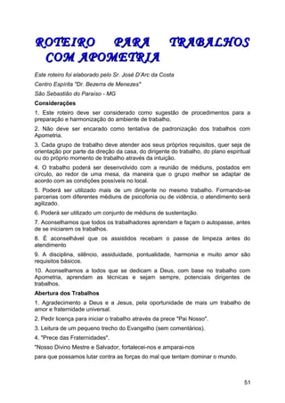 ROTEIRO PARA TRABALHOSROTEIRO PARA TRABALHOS
COM APOMETRIACOM APOMETRIA
Este roteiro foi elaborado pelo Sr. José D’Arc da Costa
Centro Espírita "Dr. Bezerra de Menezes"
São Sebastião do Paraíso - MG
Considerações
1. Este roteiro deve ser considerado como sugestão de procedimentos para a
preparação e harmonização do ambiente de trabalho.
2. Não deve ser encarado como tentativa de padronização dos trabalhos com
Apometria.
3. Cada grupo de trabalho deve atender aos seus próprios requisitos, quer seja de
orientação por parte da direção da casa, do dirigente do trabalho, do plano espiritual
ou do próprio momento de trabalho através da intuição.
4. O trabalho poderá ser desenvolvido com a reunião de médiuns, postados em
círculo, ao redor de uma mesa, da maneira que o grupo melhor se adaptar de
acordo com as condições possíveis no local.
5. Poderá ser utilizado mais de um dirigente no mesmo trabalho. Formando-se
parcerias com diferentes médiuns de psicofonia ou de vidência, o atendimento será
agilizado.
6. Poderá ser utilizado um conjunto de médiuns de sustentação.
7. Aconselhamos que todos os trabalhadores aprendam e façam o autopasse, antes
de se iniciarem os trabalhos.
8. É aconselhável que os assistidos recebam o passe de limpeza antes do
atendimento
9. A disciplina, silêncio, assiduidade, pontualidade, harmonia e muito amor são
requisitos básicos.
10. Aconselhamos a todos que se dedicam a Deus, com base no trabalho com
Apometria, aprendam as técnicas e sejam sempre, potenciais dirigentes de
trabalhos.
Abertura dos Trabalhos
1. Agradecimento a Deus e a Jesus, pela oportunidade de mais um trabalho de
amor e fraternidade universal.
2. Pedir licença para iniciar o trabalho através da prece "Pai Nosso".
3. Leitura de um pequeno trecho do Evangelho (sem comentários).
4. "Prece das Fraternidades".
"Nosso Divino Mestre e Salvador, fortalecei-nos e amparai-nos
para que possamos lutar contra as forças do mal que tentam dominar o mundo.
51
 