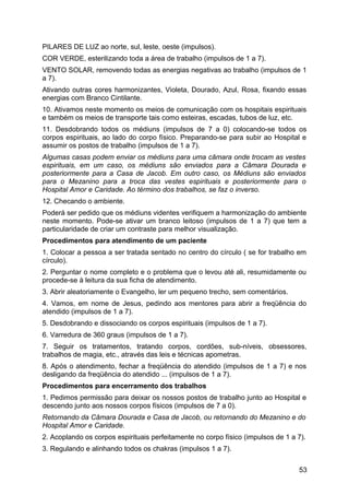PILARES DE LUZ ao norte, sul, leste, oeste (impulsos).
COR VERDE, esterilizando toda a área de trabalho (impulsos de 1 a 7).
VENTO SOLAR, removendo todas as energias negativas ao trabalho (impulsos de 1
a 7).
Ativando outras cores harmonizantes, Violeta, Dourado, Azul, Rosa, fixando essas
energias com Branco Cintilante.
10. Ativamos neste momento os meios de comunicação com os hospitais espirituais
e também os meios de transporte tais como esteiras, escadas, tubos de luz, etc.
11. Desdobrando todos os médiuns (impulsos de 7 a 0) colocando-se todos os
corpos espirituais, ao lado do corpo físico. Preparando-se para subir ao Hospital e
assumir os postos de trabalho (impulsos de 1 a 7).
Algumas casas podem enviar os médiuns para uma câmara onde trocam as vestes
espirituais, em um caso, os médiuns são enviados para a Câmara Dourada e
posteriormente para a Casa de Jacob. Em outro caso, os Médiuns são enviados
para o Mezanino para a troca das vestes espirituais e posteriormente para o
Hospital Amor e Caridade. Ao término dos trabalhos, se faz o inverso.
12. Checando o ambiente.
Poderá ser pedido que os médiuns videntes verifiquem a harmonização do ambiente
neste momento. Pode-se ativar um branco leitoso (impulsos de 1 a 7) que tem a
particularidade de criar um contraste para melhor visualização.
Procedimentos para atendimento de um paciente
1. Colocar a pessoa a ser tratada sentado no centro do círculo ( se for trabalho em
círculo).
2. Perguntar o nome completo e o problema que o levou até ali, resumidamente ou
procede-se à leitura da sua ficha de atendimento.
3. Abrir aleatoriamente o Evangelho, ler um pequeno trecho, sem comentários.
4. Vamos, em nome de Jesus, pedindo aos mentores para abrir a freqüência do
atendido (impulsos de 1 a 7).
5. Desdobrando e dissociando os corpos espirituais (impulsos de 1 a 7).
6. Varredura de 360 graus (impulsos de 1 a 7).
7. Seguir os tratamentos, tratando corpos, cordões, sub-níveis, obsessores,
trabalhos de magia, etc., através das leis e técnicas apometras.
8. Após o atendimento, fechar a freqüência do atendido (impulsos de 1 a 7) e nos
desligando da freqüência do atendido ... (impulsos de 1 a 7).
Procedimentos para encerramento dos trabalhos
1. Pedimos permissão para deixar os nossos postos de trabalho junto ao Hospital e
descendo junto aos nossos corpos físicos (impulsos de 7 a 0).
Retornando da Câmara Dourada e Casa de Jacob, ou retornando do Mezanino e do
Hospital Amor e Caridade.
2. Acoplando os corpos espirituais perfeitamente no corpo físico (impulsos de 1 a 7).
3. Regulando e alinhando todos os chakras (impulsos 1 a 7).
53
 