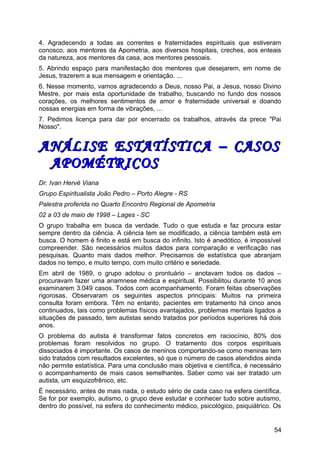 4. Agradecendo a todas as correntes e fraternidades espirituais que estiveram
conosco, aos mentores da Apometria, aos diversos hospitais, creches, aos enteais
da natureza, aos mentores da casa, aos mentores pessoais.
5. Abrindo espaço para manifestação dos mentores que desejarem, em nome de
Jesus, trazerem a sua mensagem e orientação. ...
6. Nesse momento, vamos agradecendo a Deus, nosso Pai, a Jesus, nosso Divino
Mestre, por mais esta oportunidade de trabalho, buscando no fundo dos nossos
corações, os melhores sentimentos de amor e fraternidade universal e doando
nossas energias em forma de vibrações, ...
7. Pedimos licença para dar por encerrado os trabalhos, através da prece "Pai
Nosso".
ANÁLISE ESTATÍSTICA – CASOSANÁLISE ESTATÍSTICA – CASOS
APOMÉTRICOSAPOMÉTRICOS
Dr. Ivan Hervé Viana
Grupo Espiritualista João Pedro – Porto Alegre - RS
Palestra proferida no Quarto Encontro Regional de Apometria
02 a 03 de maio de 1998 – Lages - SC
O grupo trabalha em busca da verdade. Tudo o que estuda e faz procura estar
sempre dentro da ciência. A ciência tem se modificado, a ciência também está em
busca. O homem é finito e está em busca do infinito. Isto é anedótico, é impossível
compreender. São necessários muitos dados para comparação e verificação nas
pesquisas. Quanto mais dados melhor. Precisamos de estatística que abranjam
dados no tempo, e muito tempo, com muito critério e seriedade.
Em abril de 1989, o grupo adotou o prontuário – anotavam todos os dados –
procuravam fazer uma anamnese médica e espiritual. Possibilitou durante 10 anos
examinarem 3.049 casos. Todos com acompanhamento. Foram feitas observações
rigorosas. Observaram os seguintes aspectos principais: Muitos na primeira
consulta foram embora. Têm no entanto, pacientes em tratamento há cinco anos
continuados, tais como problemas físicos avantajados, problemas mentais ligados a
situações de passado, tem autistas sendo tratados por períodos superiores há dois
anos.
O problema do autista é transformar fatos concretos em raciocínio, 80% dos
problemas foram resolvidos no grupo. O tratamento dos corpos espirituais
dissociados é importante. Os casos de meninos comportando-se como meninas tem
sido tratados com resultados excelentes, só que o número de casos atendidos ainda
não permite estatística. Para uma conclusão mais objetiva e científica, é necessário
o acompanhamento de mais casos semelhantes. Saber como vai ser tratado um
autista, um esquizofrênico, etc.
É necessário, antes de mais nada, o estudo sério de cada caso na esfera científica.
Se for por exemplo, autismo, o grupo deve estudar e conhecer tudo sobre autismo,
dentro do possível, na esfera do conhecimento médico, psicológico, psiquiátrico. Os
54
 