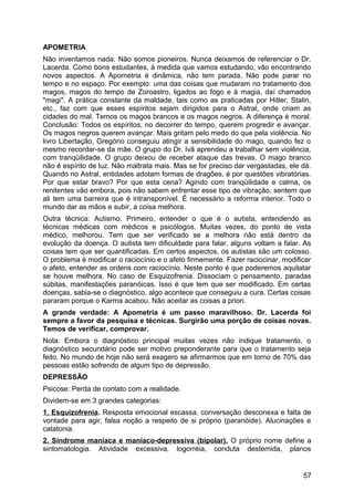 APOMETRIA
Não inventamos nada. Não somos pioneiros. Nunca deixamos de referenciar o Dr.
Lacerda. Como bons estudantes, à medida que vamos estudando, vão encontrando
novos aspectos. A Apometria é dinâmica, não tem parada. Não pode parar no
tempo e no espaço. Por exemplo: uma das coisas que mudaram no tratamento dos
magos, magos do tempo de Zoroastro, ligados ao fogo e à magia, daí chamados
"magi". A prática constante da maldade, tais como as praticadas por Hitler, Stalin,
etc., faz com que esses espíritos sejam dirigidos para o Astral, onde criam as
cidades do mal. Temos os magos brancos e os magos negros. A diferença é moral.
Conclusão: Todos os espíritos, no decorrer do tempo, querem progredir e avançar.
Os magos negros querem avançar. Mais gritam pelo medo do que pela violência. No
livro Libertação, Gregório conseguiu atingir a sensibilidade do mago, quando fez o
mesmo recordar-se da mãe. O grupo do Dr. Ivã aprendeu a trabalhar sem violência,
com tranqüilidade. O grupo deixou de receber ataque das trevas. O mago branco
não é espírito de luz. Não maltrata mais. Mas se for preciso dar vergastadas, ele dá.
Quando no Astral, entidades adotam formas de dragões, é por questões vibratórias.
Por que estar bravo? Por que esta cena? Agindo com tranqüilidade e calma, os
renitentes vão embora, pois não sabem enfrentar esse tipo de vibração, sentem que
ali tem uma barreira que é intransponível. É necessário a reforma interior. Todo o
mundo dar as mãos e subir, a coisa melhora.
Outra técnica: Autismo. Primeiro, entender o que é o autista, entendendo as
técnicas médicas com médicos e psicólogos. Muitas vezes, do ponto de vista
médico, melhorou. Tem que ser verificado se a melhora não está dentro da
evolução da doença. O autista tem dificuldade para falar, alguns voltam a falar. As
coisas tem que ser quantificadas. Em certos aspectos, os autistas são um colosso.
O problema é modificar o raciocínio e o afeto firmemente. Fazer raciocinar, modificar
o afeto, entender as ordens com raciocínio. Neste ponto é que poderemos aquilatar
se houve melhora. No caso de Esquizofrenia. Dissociam o pensamento, paradas
súbitas, manifestações paranóicas. Isso é que tem que ser modificado. Em certas
doenças, sabia-se o diagnóstico, algo acontece que conseguiu a cura. Certas coisas
pararam porque o Karma acabou. Não aceitar as coisas a priori.
A grande verdade: A Apometria é um passo maravilhoso. Dr. Lacerda foi
sempre a favor da pesquisa e técnicas. Surgirão uma porção de coisas novas.
Temos de verificar, comprovar.
Nota: Embora o diagnóstico principal muitas vezes não indique tratamento, o
diagnóstico secundário pode ser motivo preponderante para que o tratamento seja
feito. No mundo de hoje não será exagero se afirmarmos que em torno de 70% das
pessoas estão sofrendo de algum tipo de depressão.
DEPRESSÃO
Psicose: Perda de contato com a realidade.
Dividem-se em 3 grandes categorias:
1. Esquizofrenia. Resposta emocional escassa, conversação desconexa e falta de
vontade para agir, falsa noção a respeito de si próprio (paranóide). Alucinações e
catatonia.
2. Síndrome maníaca e maníaco-depressiva (bipolar). O próprio nome define a
sintomatologia. Atividade excessiva, logorréia, conduta destemida, planos
57
 