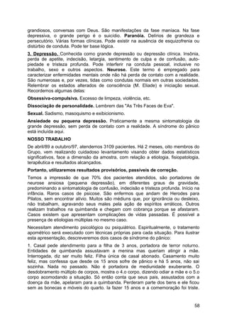 grandiosos, conversas com Deus. São manifestações da fase maníaca. Na fase
depressiva, o grande perigo é o suicídio. Paranóia. Delírios de grandeza e
persecutório. Várias formas clínicas. Pode existir na ausência de esquizofrenia ou
distúrbio de conduta. Pode ter base lógica.
3. Depressão. Conhecida como grande depressão ou depressão clínica. Insônia,
perda de apetite, indecisão, letargia, sentimento de culpa e de confusão, auto-
piedade e tristeza profunda. Pode interferir na conduta pessoal, inclusive no
trabalho, sexo e outros aspectos. Neurose. Este termo é empregado para
caracterizar enfermidades mentais onde não há perda de contato com a realidade.
São numerosas e, por vezes, tidas como condutas normais em outras sociedades.
Relembrar os estados alterados de consciência (M. Eliade) e iniciação sexual.
Recordemos algumas delas:
Obsessiva-compulsiva. Excesso de limpeza, violência, etc.
Dissociação de personalidade. Lembrem das "As Três Faces de Eva".
Sexual. Sadismo, masoquismo e exibicionismo.
Ansiedade ou pequena depressão. Praticamente a mesma sintomatologia da
grande depressão, sem perda de contato com a realidade. A síndrome do pânico
está incluída aqui.
NOSSO TRABALHO
De abril/89 a outubro/97, atendemos 3109 pacientes. Há 2 meses, oito membros do
Grupo, vem realizando cuidadoso levantamento visando obter dados estatísticos
significativos, face a dimensão da amostra, com relação a etiologia, fisiopatologia,
terapêutica e resultados alcançados.
Portanto, utilizaremos resultados provisórios, passíveis de correção.
Temos a impressão de que 70% dos pacientes atendidos, são portadores de
neurose ansiosa (pequena depressão), em diferentes graus de gravidade,
predominando a sintomatologia de confusão, indecisão e tristeza profunda. Início na
infância. Raros casos de psicose. São enfermos que andam de Herodes para
Pilatos, sem encontrar alívio. Muitos são médiuns que, por ignorância ou desleixo,
não trabalham, agravando seus males pela ação de espíritos erráticos. Outros
realizam trabalhos na quimbanda e chegam com cobrança porque se afastaram.
Casos existem que apresentam complicações de vidas passadas. É possível a
presença de etiologias múltiplas no mesmo caso.
Necessitam atendimento psicológico ou psiquiátrico. Espiritualmente, o tratamento
apométrico será executado com técnicas próprias para cada situação. Para ilustrar
esta apresentação, descreveremos dois casos de síndrome do pânico:
1. Casal pede atendimento para a filha de 3 anos, portadora de terror noturno.
Entidades de quimbanda assustavam a menina mas queriam atingir a mãe.
Interrogada, diz ser muito feliz. Filha única de casal abonado. Casamento muito
feliz, mas confessa que desde os 15 anos sofre de pânico e há 5 anos, não sai
sozinha. Nada no passado. Não é portadora de mediunidade exuberante. O
desdobramento múltiplo de corpos, mostra o 4.o corpo, dizendo odiar a mãe e o 5.o
corpo acomodando a situação. Só então conta que seus pais, assustados com a
doença da mãe, apelaram para a quimbanda. Perderam parte dos bens e ele ficou
sem as bonecas e móveis do quarto. Ia fazer 15 anos e a comemoração foi triste.
58
 