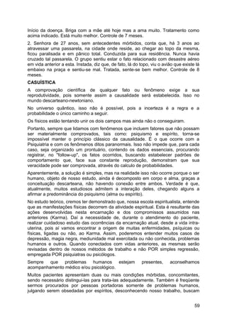 Início da doença. Briga com a mãe até hoje mas a ama muito. Tratamento como
acima indicado. Está muito melhor. Controle de 7 meses.
2. Senhora de 27 anos, sem antecedentes mórbidos, conta que, há 3 anos ao
atravessar uma passarela, na cidade onde reside, ao chegar ao topo da mesma,
ficou paralisada e em pânico total. Conduzida para sua residência. Nunca havia
cruzado tal passarela. O grupo sentiu estar o fato relacionado com desastre aéreo
em vida anterior a esta. Instada, diz que, de fato, lá do topo, viu o avião que existe lá
embaixo na praça e sentiu-se mal. Tratada, sente-se bem melhor. Controle de 8
meses.
CASUÍSTICA
A comprovação científica de qualquer fato ou fenômeno exige a sua
reprodutividade, pois somente assim a causalidade será estabelecida. Isso no
mundo descarteano-newtoniano.
No universo quântico, isso não é possível, pois a incerteza é a regra e a
probabilidade o único caminho a seguir.
Os físicos estão tentando unir os dois campos mas ainda não o conseguiram.
Portanto, sempre que lidamos com fenômenos que incluem fatores que não possam
ser materialmente comprovados, tais como: psiquismo e espírito, torna-se
impossível manter o princípio clássico da causalidade. É o que ocorre com a
Psiquiatria e com os fenômenos ditos paranormais. Isso não impede que, para cada
caso, seja organizado um prontuário, contendo os dados essenciais, procurando
registrar, no "follow-up", os fatos ocorridos, buscando estabelecer padrões de
comportamento que, face sua constante reprodução, demonstram que sua
veracidade pode ser comprovada, através do calculo de probabilidades.
Aparentemente, a solução é simples, mas na realidade isso não ocorre porque o ser
humano, objeto de nosso estudo, ainda é decomposto em corpo e alma, graças a
conceituação descarteana, não havendo conexão entre ambos. Verdade é que,
atualmente, muitos estudiosos admitem a interação deles, chegando alguns a
afirmar a predominância do psiquismo (alma ou espírito).
No estudo teórico, cremos ter demonstrado que, nossa escola espiritualista, entende
que as manifestações físicas decorrem da atividade espiritual. Esta é resultante das
ações desenvolvidas nesta encarnação e dos compromissos assumidos nas
anteriores (Karma). Daí a necessidade de, durante o atendimento do paciente,
realizar cuidadoso estudo das ocorrências da encarnação atual, desde a vida intra-
uterina, pois aí vamos encontrar a origem de muitas enfermidades, psíquicas ou
físicas, ligadas ou não, ao Karma. Assim, poderemos entender muitos casos de
depressão, magia negra, mediunidade mal exercitada ou não conhecida, problemas
humanos e outros. Quando conectados com vidas anteriores, as mesmas serão
revisadas dentro de nossos métodos de trabalho e não POR simples regressão,
empregada POR psiquiatras ou psicólogos.
Sempre que problemas humanos estejam presentes, aconselhamos
acompanhamento médico e/ou psicológico.
Muitos pacientes apresentam duas ou mais condições mórbidas, concomitantes,
sendo necessário distingui-las para trata-las adequadamente. Também é freqüente
sermos procurados por pessoas portadoras somente de problemas humanos,
julgando serem obsedadas por espíritos, desconhecendo nosso trabalho, buscam
59
 