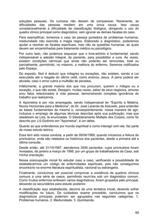 soluções pessoais. Os curiosos não deixam de comparecer. Raramente, as
dificuldades das pessoas residem em uma única causa. Isso causa
consideravelmente a dificuldade de classificação itiológica, obrigando o uso do
quadro clínico principal como diagnóstico, sem ignorar as demais facetas do caso.
Para exemplificar, tomemos o caso da pessoa portadora de problemas humanos,
mediunidade não exercida e magia negra. Elaborado o diagnóstico, poderemos
ajudar a resolver as facetas espirituais, mas não as questões humanas, as quais
devem ser encaminhadas para tratamento médico ou psicológico.
Por outro lado, não podemos esquecer que o livre-arbítrio é fundamental, sendo
indispensável a adesão integral, do paciente, para possibilitar a cura. Às vezes,
existem condições cármicas que ainda não poderão ser removidas, total ou
parcialmente, permitindo, no máximo, a melhora do enfermo. Seremos notificados
pelo Espaço.
Do exposto, fácil é deduzir que milagres ou exceções, não existem, sendo a Lei
executada até o resgate do último ceitil, como ensinou Jesus. A pena poderá ser
aliviada, caso o amor cubra a multidão de pecados.
Infelizmente, a grande maioria dos que nos procuram, querem o milagre ou a
exceção, o que não existe. Desejam, muitas vezes, saber de seus negócios, amores
e/ou fatos relacionados à vida pessoal, demonstrando completa ignorância do
trabalho que realizamos.
A Apometria é por nós empregada, sendo indispensável ler "Espírito e Matéria,
Novos Horizontes para a Medicina", do Dr. José Lacerda de Azevedo, para entender
as bases fundamentais da mesma e, conseqüentemente, nossa maneira de agir,
inclusive o emprego de algumas técnicas descritas após sua publicação, mas que
obedecem às Leis, lá enunciadas. O Desdobramento Múltiplo dos Corpos, como foi
descrito por J.S.Godinho em "Apometria", é um deles.
Quanto ao que entendemos por mundo espiritual e como interagir com ele, faz parte
de nosso estudo teórico.
Essa tem sido nossa conduta, a partir de 09/04/1989, quando iniciamos a feitura de
prontuários, onde são relatados os históricos dos pacientes, desde a primeira até a
última consulta.
Desde então, até 31/10/1997, atendemos 3049 pacientes, cujos prontuários foram
revisados, de janeiro a março de 1998, por um grupo de trabalhadores da Casa, sob
minha orientação.
Nossa preocupação inicial foi estudar caso a caso, verificando a possibilidade de
estabelecermos um código de enfermidades espirituais, pois não conseguimos
encontrá-lo na enorme literatura espiritualista, nacional ou estrangeira.
Finalmente, concluímos ser possível comprovar a existência de quadros clínicos
comuns a uma série de casos, permitindo reuni-los sob um diagnóstico comum.
Como muitos enfermos enfeixam vários diagnósticos, foram grupados pelo principal,
deixando os secundários para estudo posterior.
A classificação aqui estabelecida, decorre de uma tentativa inicial, devendo sofrer
modificações no futuro. Do cuidadoso exame procedido, concluímos que os
diagnósticos principais poderiam ser agrupados nas seguintes categorias: 1.
Problemas humanos. 2. Mediunidade. 3. Quimbanda.
60
 