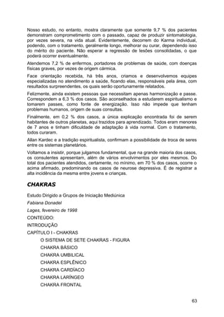 Nosso estudo, no entanto, mostra claramente que somente 9,7 % dos pacientes
demonstram comprometimento com o passado, capaz de produzir sintomatologia,
por vezes severa, na vida atual. Evidentemente, decorrem do Karma individual,
podendo, com o tratamento, geralmente longo, melhorar ou curar, dependendo isso
do mérito do paciente. Não esperar a regressão de lesões consolidadas, o que
poderá ocorrer eventualmente.
Atendemos 7,2 % de enfermos, portadores de problemas de saúde, com doenças
físicas graves, por vezes de origem cármica.
Face orientação recebida, há três anos, criamos e desenvolvemos equipes
especializadas no atendimento a saúde, ficando elas, responsáveis pela área, com
resultados surpreendentes, os quais serão oportunamente relatados.
Felizmente, ainda existem pessoas que necessitam apenas harmonização e passe.
Correspondem a 6,3 % dos casos. São aconselhados a estudarem espiritualismo e
tomarem passes, como fonte de energização. Isso não impede que tenham
problemas humanos, origem de suas consultas.
Finalmente, em 0,2 % dos casos, a única explicação encontrada foi de serem
habitantes de outros planetas, aqui trazidos para aprendizado. Todos eram menores
de 7 anos e tinham dificuldade de adaptação à vida normal. Com o tratamento,
todos curaram.
Allan Kardec e a tradição espiritualista, confirmam a possibilidade de troca de seres
entre os sistemas planetários.
Voltamos a insistir, porque julgamos fundamental, que na grande maioria dos casos,
os consulentes apresentam, além de vários envolvimentos por eles mesmos. Do
total dos pacientes atendidos, certamente, no mínimo, em 70 % dos casos, ocorre o
acima afirmado, predominando os casos de neurose depressiva. É de registrar a
alta incidência da mesma entre jovens e crianças.
CHAKRASCHAKRAS
Estudo Dirigido a Grupos de Iniciação Mediúnica
Fabiana Donadel
Lages, fevereiro de 1998
CONTEÚDO:
INTRODUÇÃO
CAPÍTULO I - CHAKRAS
O SISTEMA DE SETE CHAKRAS - FIGURA
CHAKRA BÁSICO
CHAKRA UMBILICAL
CHAKRA ESPLÊNICO
CHAKRA CARDÍACO
CHAKRA LARÍNGEO
CHAKRA FRONTAL
63
 