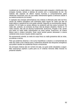 Localizam-se no duplo etérico e são responsáveis pela recepção e distribuição das
energias mentais, astrais e etéreas de acordo com a necessidade do ser. Os
chakras são capazes de alterar nossos humores e comportamentos pelas
influências hormonais uma vez que estão intimamente ligados à estrutura celular e
ao sistema endócrino do homem.
A captação das energias alimentadoras dos chakras é efetivada pela rede de finos
canais de matéria energética sutil chamados pelos iogues de nadis que dão ao
duplo etérico a aparência de uma grade colorida. Segundo os ensinamentos iogues,
existem 72 mil nadis ou canais etéreos na anatomia sutil dos seres humanos. Os
nadis são, portanto, os condutos da força vital de terapia vibratória. Dentre os 14
nadis maiores, três são de alcance fundamental: Sushumna, Pingala e Ida, sendo
que todos os nadis estão subordinados ao canal central, Sushumna, do chakra
básico para o chakra coronário. Esse canal central parece atravessar a coluna
vertebral onde circula o líquido cérebro espinhal.
No ensinamento oriental, os nadis do corpo físico ou nadis grosseiros são as veias,
as artérias e nervos.
Pelo que podemos observar, é de suma importância o estudo e a compreensão da
rede dos nadis e dos chakras para o tratamento eficiente dos bloqueios energéticos
que podem resultar em problemas físicos e emocionais.
Os principais chakras são em número de sete, os quais serão estudados a seguir.
Mas reservamos capítulo a parte para os 21 chakras menores (Não incluído no
presente trabalho
65
 